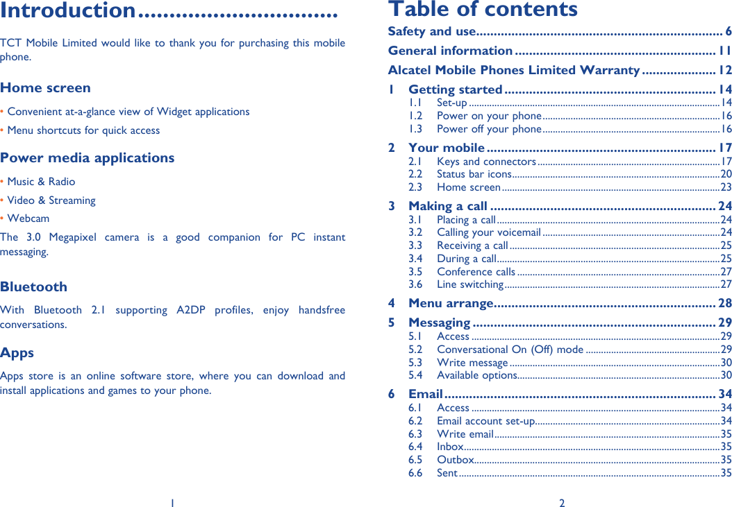 1 2Introduction ................................TCT Mobile Limited would like to thank you for purchasing this mobile phone.Home screen • Convenient at-a-glance view of Widget applications • Menu shortcuts for quick accessPower media applications• Music &amp; Radio• Video &amp; Streaming• WebcamThe 3.0 Megapixel camera is a good companion for PC instant messaging.BluetoothWith Bluetooth 2.1 supporting A2DP profiles, enjoy handsfree conversations.AppsApps store is an online software store, where you can download and install applications and games to your phone.Table of contentsSafety and use ...................................................................... 6General information ......................................................... 11Alcatel Mobile Phones Limited Warranty ..................... 121 Getting started ............................................................ 141.1 Set-up ...................................................................................................141.2  Power on your phone ......................................................................161.3  Power off your phone ......................................................................162 Your mobile ................................................................. 172.1  Keys and connectors ........................................................................172.2  Status bar icons ..................................................................................202.3 Home screen ......................................................................................233  Making a call ................................................................ 243.1  Placing a call ........................................................................................243.2  Calling your voicemail ......................................................................243.3  Receiving a call ...................................................................................253.4  During a call ........................................................................................253.5 Conference calls ................................................................................273.6 Line switching .....................................................................................274 Menu arrange ............................................................... 285 Messaging ..................................................................... 295.1 Access ..................................................................................................295.2  Conversational On (Off) mode .....................................................295.3 Write message ...................................................................................305.4 Available options................................................................................306 Email ............................................................................. 346.1 Access ..................................................................................................346.2  Email account set-up .........................................................................346.3 Write email .........................................................................................356.4 Inbox .....................................................................................................356.5 Outbox.................................................................................................356.6 Sent .......................................................................................................35
