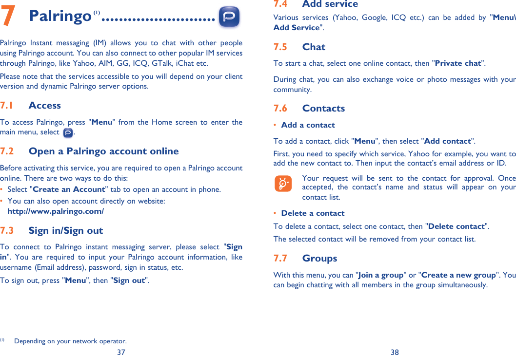 37 387 Palringo (1) ..........................Palringo Instant messaging (IM) allows you to chat with other people using Palringo account. You can also connect to other popular IM services through Palringo, like Yahoo, AIM, GG, ICQ, GTalk, iChat etc.Please note that the services accessible to you will depend on your client version and dynamic Palringo server options.7.1  AccessTo access Palringo, press &quot;Menu&quot; from the Home screen to enter the main menu, select  .7.2  Open a Palringo account onlineBefore activating this service, you are required to open a Palringo account online. There are two ways to do this:•   Select &quot;Create an Account&quot; tab to open an account in phone.•   You can also open account directly on website: http://www.palringo.com/7.3  Sign in/Sign outTo connect to Palringo instant messaging server, please select &quot;Sign in&quot;. You are required to input your Palringo account information, like username (Email address), password, sign in status, etc.To sign out, press &quot;Menu&quot;, then &quot;Sign out&quot;.(1)  Depending on your network operator.7.4  Add serviceVarious services (Yahoo, Google, ICQ etc.) can be added by &quot;Menu\Add Service&quot;. 7.5  ChatTo start a chat, select one online contact, then &quot;Private chat&quot;. During chat, you can also exchange voice or photo messages with your community.7.6  Contacts•  Add a contactTo add a contact, click &quot;Menu&quot;, then select &quot;Add contact&quot;. First, you need to specify which service, Yahoo for example, you want to add the new contact to. Then input the contact’s email address or ID.  Your request will be sent to the contact for approval. Once accepted, the contact’s name and status will appear on your contact list.•  Delete a contactTo delete a contact, select one contact, then &quot;Delete contact&quot;. The selected contact will be removed from your contact list.7.7  GroupsWith this menu, you can &quot;Join a group&quot; or &quot;Create a new group&quot;. You can begin chatting with all members in the group simultaneously. 