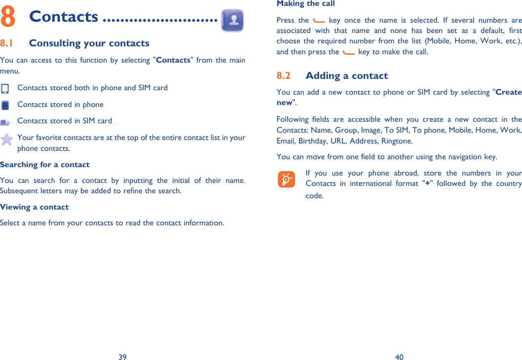 39 408 Contacts ..........................8.1  Consulting your contactsYou can access to this function by selecting &quot;Contacts&quot; from the main menu.  Contacts stored both in phone and SIM card  Contacts stored in phone  Contacts stored in SIM card  Your favorite contacts are at the top of the entire contact list in your phone contacts. Searching for a contactYou can search for a contact by inputting the initial of their name. Subsequent letters may be added to refine the search.Viewing a contactSelect a name from your contacts to read the contact information.Making the callPress the   key once the name is selected. If several numbers are associated with that name and none has been set as a default, first choose the required number from the list (Mobile, Home, Work, etc.), and then press the   key to make the call.8.2  Adding a contactYou can add a new contact to phone or SIM card by selecting &quot;Create new&quot;.Following fields are accessible when you create a new contact in the Contacts: Name, Group, Image, To SIM, To phone, Mobile, Home, Work, Email, Birthday, URL, Address, Ringtone.You can move from one field to another using the navigation key.  If you use your phone abroad, store the numbers in your Contacts in international format &quot;+&quot; followed by the country code.