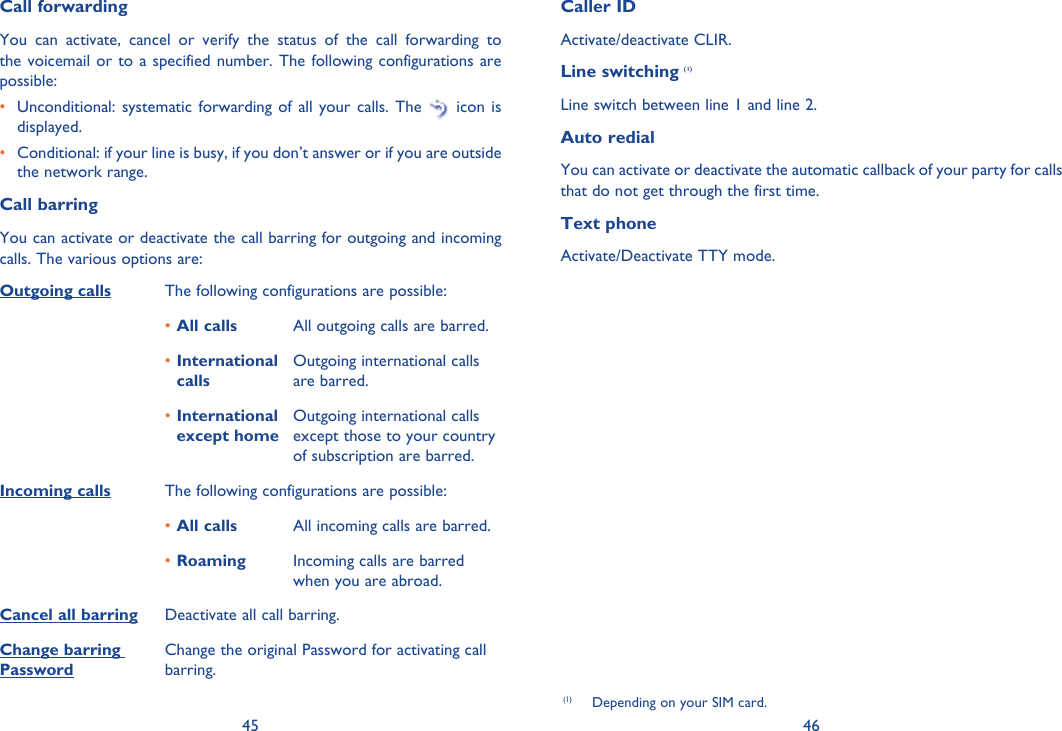 45 46(1)  Depending on your SIM card.Call forwardingYou can activate, cancel or verify the status of the call forwarding to the voicemail or to a specified number. The following configurations are possible:•  Unconditional: systematic forwarding of all your calls. The   icon is displayed.•  Conditional: if your line is busy, if you don’t answer or if you are outside the network range.Call barringYou can activate or deactivate the call barring for outgoing and incoming calls. The various options are:Outgoing calls The following configurations are possible:All calls•  All outgoing calls are barred.International • callsOutgoing international calls are barred.International • except homeOutgoing international calls except those to your country of subscription are barred.Incoming calls The following configurations are possible:All calls•  All incoming calls are barred.Roaming•  Incoming calls are barred when you are abroad.Cancel all barring Deactivate all call barring.Change barring PasswordChange the original Password for activating call barring.Caller IDActivate/deactivate CLIR.Line switching (1)Line switch between line 1 and line 2.Auto redialYou can activate or deactivate the automatic callback of your party for calls that do not get through the first time. Text phone    Activate/Deactivate TTY mode.