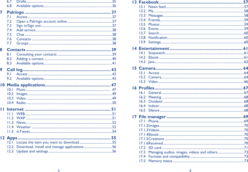3 46.7 Drafts ....................................................................................................356.8 Available options................................................................................367 Palringo ........................................................................ 377.1 Access ..................................................................................................377.2  Open a Palringo account online.....................................................377.3  Sign in/Sign out ...................................................................................377.4 Add service .........................................................................................387.5 Chat ......................................................................................................387.6 Contacts ..............................................................................................387.7 Groups .................................................................................................388 Contacts ....................................................................... 398.1  Consulting your contacts ................................................................398.2  Adding a contact ................................................................................408.3 Available options................................................................................419 Call log .......................................................................... 439.1 Access ..................................................................................................439.2 Available options................................................................................4310 Media applications ....................................................... 4710.1 Music ...................................................................................................  4710.2 Images ...................................................................................................4910.3 Video ....................................................................................................4910.4 Radio .....................................................................................................5011 Internet ........................................................................ 5111.1 WEB ......................................................................................................5111.2 WAP .....................................................................................................5111.3 News ....................................................................................................5211.4 Weather ..............................................................................................5311.5 mTweet ................................................................................................5412 Apps .............................................................................. 5512.1  Locate the item you want to download ......................................5512.2  Download, install and manage applications .................................5612.3  Update and settings ..........................................................................5613 Facebook ...................................................................... 5713.1 News feed ...........................................................................................5713.2 Me .........................................................................................................5813.3 Messages ..............................................................................................5813.4 Friends ..................................................................................................5913.5 Photos ..................................................................................................5913.6 Events ...................................................................................................5913.7 Search ...................................................................................................6013.8 Notification .........................................................................................6013.9 Settings .................................................................................................6014 Entertainment ............................................................. 6114.1 Stopwatch ............................................................................................6114.2 Ebook ...................................................................................................6114.3 Java ........................................................................................................6215 Camera ......................................................................... 6415.1 Access ..................................................................................................6415.2 Camera.................................................................................................6415.3 Video ....................................................................................................6616 Profiles .......................................................................... 6716.1 General ................................................................................................6716.2 Meeting ................................................................................................6816.3 Outdoor ..............................................................................................6816.4 Indoor ...................................................................................................6816.5 Silence ..................................................................................................6817 File manager ................................................................ 6917.1 Phone ....................................................................................................6917.1.2 Images ...................................................................................................7017.1.3 Videos ...................................................................................................7017.1.4 Ebook  ...................................................................................................7017.1.5 Creations  ............................................................................................. 7017.1.6 Received............................................................................................... 7017.2 SD card ................................................................................................7117.3  Managing audios, images, videos and others ...............................7217.4  Formats and compatibility ...............................................................7317.5 Memory status ...................................................................................73