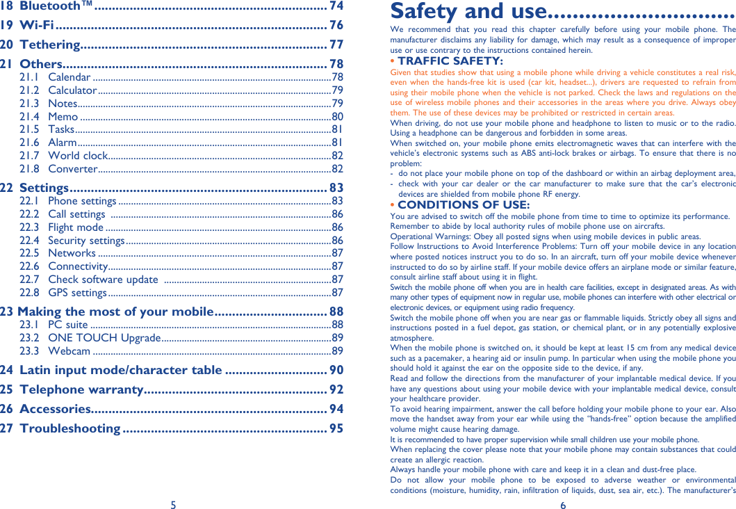 5 618 Bluetooth™ .................................................................. 7419 Wi-Fi ............................................................................. 7620 Tethering ...................................................................... 7721 Others ........................................................................... 7821.1 Calendar ..............................................................................................7821.2 Calculator ............................................................................................7921.3 Notes ....................................................................................................7921.4 Memo ...................................................................................................8021.5 Tasks .....................................................................................................8121.6 Alarm ....................................................................................................8121.7 World clock ........................................................................................8221.8 Converter ............................................................................................8222 Settings ......................................................................... 8322.1 Phone settings ....................................................................................8322.2  Call settings  .......................................................................................8622.3 Flight mode .........................................................................................8622.4 Security settings .................................................................................8622.5 Networks ............................................................................................8722.6 Connectivity ........................................................................................8722.7  Check software update  ..................................................................8722.8 GPS settings ........................................................................................8723  Making the most of your mobile ................................ 8823.1 PC suite ...............................................................................................8823.2  ONE TOUCH Upgrade ...................................................................8923.3 Webcam ..............................................................................................8924  Latin input mode/character table ............................. 9025 Telephone warranty .................................................... 9226 Accessories................................................................... 9427 Troubleshooting .......................................................... 95Safety and use ..............................We recommend that you read this chapter carefully before using your mobile phone. The manufacturer disclaims any liability for damage, which may result as a consequence of improper use or use contrary to the instructions contained herein.TRAFFIC SAFETY:• Given that studies show that using a mobile phone while driving a vehicle constitutes a real risk, even when the hands-free kit is used (car kit, headset...), drivers are requested to refrain from using their mobile phone when the vehicle is not parked. Check the laws and regulations on the use of wireless mobile phones and their accessories in the areas where you drive. Always obey them. The use of these devices may be prohibited or restricted in certain areas.When driving, do not use your mobile phone and headphone to listen to music or to the radio. Using a headphone can be dangerous and forbidden in some areas.When switched on, your mobile phone emits electromagnetic waves that can interfere with the vehicle’s electronic systems such as ABS anti-lock brakes or airbags. To ensure that there is no problem:-  do not place your mobile phone on top of the dashboard or within an airbag deployment area,-  check with your car dealer or the car manufacturer to make sure that the car’s electronic devices are shielded from mobile phone RF energy.CONDITIONS OF USE:• You are advised to switch off the mobile phone from time to time to optimize its performance.Remember to abide by local authority rules of mobile phone use on aircrafts.Operational Warnings: Obey all posted signs when using mobile devices in public areas. Follow Instructions to Avoid Interference Problems: Turn off your mobile device in any location where posted notices instruct you to do so. In an aircraft, turn off your mobile device whenever instructed to do so by airline staff. If your mobile device offers an airplane mode or similar feature, consult airline staff about using it in flight.Switch the mobile phone off when you are in health care facilities, except in designated areas. As with many other types of equipment now in regular use, mobile phones can interfere with other electrical or electronic devices, or equipment using radio frequency.Switch the mobile phone off when you are near gas or flammable liquids. Strictly obey all signs and instructions posted in a fuel depot, gas station, or chemical plant, or in any potentially explosive atmosphere.When the mobile phone is switched on, it should be kept at least 15 cm from any medical device such as a pacemaker, a hearing aid or insulin pump. In particular when using the mobile phone you should hold it against the ear on the opposite side to the device, if any. Read and follow the directions from the manufacturer of your implantable medical device. If you have any questions about using your mobile device with your implantable medical device, consult your healthcare provider.To avoid hearing impairment, answer the call before holding your mobile phone to your ear. Also move the handset away from your ear while using the “hands-free” option because the amplified volume might cause hearing damage.It is recommended to have proper supervision while small children use your mobile phone.When replacing the cover please note that your mobile phone may contain substances that could create an allergic reaction.Always handle your mobile phone with care and keep it in a clean and dust-free place.Do not allow your mobile phone to be exposed to adverse weather or environmental conditions (moisture, humidity, rain, infiltration of liquids, dust, sea air, etc.). The manufacturer’s 