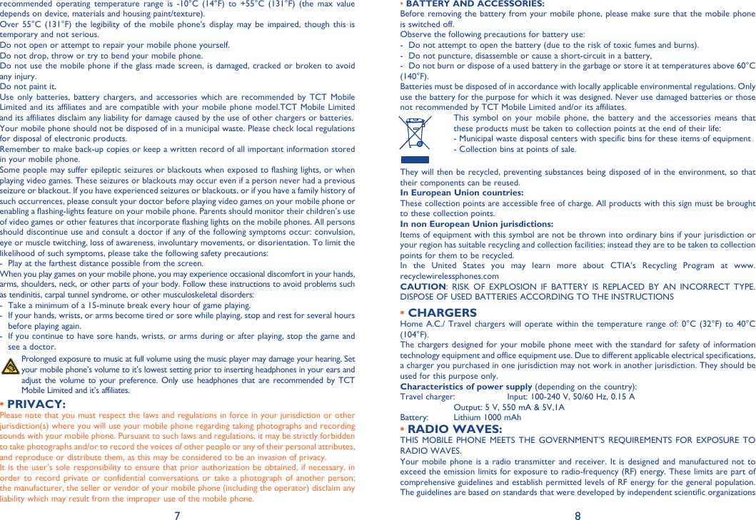 7 8• BATTERY AND ACCESSORIES:Before removing the battery from your mobile phone, please make sure that the mobile phone is switched off. Observe the following precautions for battery use: -  Do not attempt to open the battery (due to the risk of toxic fumes and burns). -  Do not puncture, disassemble or cause a short-circuit in a battery, -  Do not burn or dispose of a used battery in the garbage or store it at temperatures above 60°C (140°F). Batteries must be disposed of in accordance with locally applicable environmental regulations. Only use the battery for the purpose for which it was designed. Never use damaged batteries or those not recommended by TCT Mobile Limited and/or its affiliates.  This symbol on your mobile phone, the battery and the accessories means that these products must be taken to collection points at the end of their life: -  Municipal waste disposal centers with specific bins for these items of equipment  - Collection bins at points of sale.They will then be recycled, preventing substances being disposed of in the environment, so that their components can be reused.In European Union countries:These collection points are accessible free of charge. All products with this sign must be brought to these collection points.In non European Union jurisdictions:Items of equipment with this symbol are not be thrown into ordinary bins if your jurisdiction or your region has suitable recycling and collection facilities; instead they are to be taken to collection points for them to be recycled.In the United States you may learn more about CTIA’s Recycling Program at www.recyclewirelessphones.comCAUTION: RISK OF EXPLOSION IF BATTERY IS REPLACED BY AN INCORRECT TYPE. DISPOSE OF USED BATTERIES ACCORDING TO THE INSTRUCTIONS• CHARGERSHome A.C./ Travel chargers will operate within the temperature range of: 0°C (32°F) to 40°C (104°F).The chargers designed for your mobile phone meet with the standard for safety of information technology equipment and office equipment use. Due to different applicable electrical specifications, a charger you purchased in one jurisdiction may not work in another jurisdiction. They should be used for this purpose only.Characteristics of power supply (depending on the country):Travel charger:  Input: 100-240 V, 50/60 Hz, 0.15 A  Output: 5 V, 550 mA &amp; 5V,1ABattery:  Lithium 1000 mAhRADIO WAVES:• THIS MOBILE PHONE MEETS THE GOVERNMENT’S REQUIREMENTS FOR EXPOSURE TO RADIO WAVES.Your mobile phone is a radio transmitter and receiver. It is designed and manufactured not to exceed the emission limits for exposure to radio-frequency (RF) energy. These limits are part of comprehensive guidelines and establish permitted levels of RF energy for the general population. The guidelines are based on standards that were developed by independent scientific organizations recommended operating temperature range is -10°C (14°F) to +55°C (131°F) (the max value depends on device, materials and housing paint/texture).Over 55°C (131°F) the legibility of the mobile phone’s display may be impaired, though this is temporary and not serious. Do not open or attempt to repair your mobile phone yourself.Do not drop, throw or try to bend your mobile phone.Do not use the mobile phone if the glass made screen, is damaged, cracked or broken to avoid any injury.Do not paint it.Use only batteries, battery chargers, and accessories which are recommended by TCT Mobile Limited and its affiliates and are compatible with your mobile phone model.TCT Mobile Limited and its affiliates disclaim any liability for damage caused by the use of other chargers or batteries.Your mobile phone should not be disposed of in a municipal waste. Please check local regulations for disposal of electronic products.Remember to make back-up copies or keep a written record of all important information stored in your mobile phone.Some people may suffer epileptic seizures or blackouts when exposed to flashing lights, or when playing video games. These seizures or blackouts may occur even if a person never had a previous seizure or blackout. If you have experienced seizures or blackouts, or if you have a family history of such occurrences, please consult your doctor before playing video games on your mobile phone or enabling a flashing-lights feature on your mobile phone. Parents should monitor their children’s use of video games or other features that incorporate flashing lights on the mobile phones. All persons should discontinue use and consult a doctor if any of the following symptoms occur: convulsion, eye or muscle twitching, loss of awareness, involuntary movements, or disorientation. To limit the likelihood of such symptoms, please take the following safety precautions:-  Play at the farthest distance possible from the screen.When you play games on your mobile phone, you may experience occasional discomfort in your hands, arms, shoulders, neck, or other parts of your body. Follow these instructions to avoid problems such as tendinitis, carpal tunnel syndrome, or other musculoskeletal disorders:-  Take a minimum of a 15-minute break every hour of game playing.-  If your hands, wrists, or arms become tired or sore while playing, stop and rest for several hours before playing again.-  If you continue to have sore hands, wrists, or arms during or after playing, stop the game and see a doctor. Prolonged exposure to music at full volume using the music player may damage your hearing. Set your mobile phone’s volume to it’s lowest setting prior to inserting headphones in your ears and adjust the volume to your preference. Only use headphones that are recommended by TCT Mobile Limited and it’s affiliates.PRIVACY:• Please note that you must respect the laws and regulations in force in your jurisdiction or other jurisdiction(s) where you will use your mobile phone regarding taking photographs and recording sounds with your mobile phone. Pursuant to such laws and regulations, it may be strictly forbidden to take photographs and/or to record the voices of other people or any of their personal attributes, and reproduce or distribute them, as this may be considered to be an invasion of privacy.  It is the user’s sole responsibility to ensure that prior authorization be obtained, if necessary, in order to record private or confidential conversations or take a photograph of another person; the manufacturer, the seller or vendor of your mobile phone (including the operator) disclaim any liability which may result from the improper use of the mobile phone.