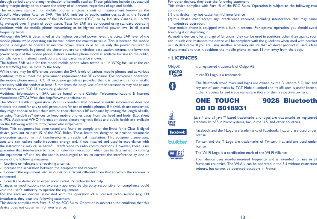 9 10For other devices, they bear the following statement:This device complies with Part 15 of the FCC Rules. Operation is subject to the following two conditions:(1) this device may not cause harmful interference(2)  this device must accept any interference received, including interference that may cause undesired operation.Your mobile phone is equipped with a built-in antenna. For optimal operation, you should avoid touching it or degrading it.As mobile devices offer a range of functions, they can be used in positions other than against your ear. In such circumstances the device will be compliant with the guidelines when used with headset or usb data cable. If you are using another accessory ensure that whatever product is used is free of any metal and that it positions the mobile phone at least 15 mm away from the body.• LICENCES Obigo®       is a registered trademark of Obigo AB.      microSD Logo is a trademark.      The Bluetooth word mark and logos are owned by the Bluetooth SIG, Inc. and     any use of such marks by TCT Mobile Limited and its affiliates is under license.     Other trademarks and trade names are those of their respective owners. ONE TOUCH 902A/902S Bluetooth QD ID B018931  Java™ and all Java™ based trademarks and logos are trademarks or registered       trademarks of Sun Microsystems, Inc. in the U.S. and other countries.  Facebook and the f Logo are trademarks of Facebook, Inc., and are used under license.  Twitter and the T Logo are trademarks of Twitter, Inc., and are used under license.  The Wi-Fi Logo is a certification mark of the Wi-Fi Alliance.  Your device uses non-harmonised frequency and is intended for use in all European countries. The WLAN can be operated in the EU without restriction indoors, but cannot be operated outdoors in France.Hearing Aid CompatibilityYour mobile phone is rated: «For Hearing Aid», to assist hearing device users in finding mobile phones that may be compatible with their hearing devices.This device is HAC M3 and T3 compatible.For more information please refer to «Hearing Aid Compatibility with Mobile Phones» leaflet or visit our website http://www.alcatelonetouch.comthrough periodic and thorough evaluation of scientific studies. These guidelines include a substantial safety margin designed to ensure the safety of all persons, regardless of age and health.The exposure standard for mobile phones employs a unit of measurement known as the Specific Absorption Rate, or SAR. The SAR limit set by public authorities such as the Federal Communications Commission of the US Government (FCC), or by Industry Canada, is 1.6 W/kg averaged over 1 gram of body tissue. Tests for SAR are conducted using standard operating positions with the mobile phone transmitting at its highest certified power level in all tested frequency bands.Although the SAR is determined at the highest certified power level, the actual SAR level of the mobile phone while operating can be well below the maximum value. This is because the mobile phone is designed to operate at multiple power levels so as to use only the power required to reach the network. In general, the closer you are to a wireless base station antenna, the lower the power output of the mobile phone. Before a mobile phone model is available for sale to the public, compliance with national regulations and standards must be shown.The highest SAR value for this model mobile phone when tested is 1.11 W/Kg for use at the ear and 1.1 W/Kg for use close to the body. While there may be differences between the SAR levels of various mobile phones and at various positions, they all meet the government requirement for RF exposure. For body-worn operation, the mobile phone meets FCC RF exposure guidelines provided that it is used with a non-metallic accessory with the handset at least 15 mm from the body. Use of other accessories may not ensure compliance with FCC RF exposure guidelines.Additional information on SAR can be found on the Cellular Telecommunications &amp; Internet Association (CTIA) Web site: http://www.phonefacts.netThe World Health Organization (WHO) considers that present scientific information does not indicate the need for any special precautions for use of mobile phones. If individuals are concerned, they might choose to limit their own or their children’s RF exposure by limiting the length of calls, or using “hands-free” devices to keep mobile phones away from the head and body. (fact sheet n°193). Additional WHO information about electromagnetic fields and public health are available on the following website: http://www.who.int/peh-emf. Note: This equipment has been tested and found to comply with the limits for a Class B digital device pursuant to part 15 of the FCC Rules. These limits are designed to provide reasonable protection against harmful interference in a residential installation. This equipment generates, uses and can radiate radio frequency energy and, if not installed and used in accordance with the instructions, may cause harmful interference to radio communications. However, there is no guarantee that interference to radio or television reception, which can be determined by turning the equipment off and on, the user is encouraged to try to correct the interference by one or more of the following measures:-  Reorient or relocate the receiving antenna.-  Increase the separation between the equipment and receiver.-  Connect the equipment into an outlet on a circuit different from that to which the receiver is connected.-  Consult the dealer or an experienced radio/ TV technician for help.Changes or modifications not expressly approved by the party responsible for compliance could void the user’s authority to operate the equipment.For the receiver devices associated with the operation of a licensed radio service (e.g. FM broadcast), they bear the following statement:This device complies with Part 15 of the FCC Rules. Operation is subject to the condition that this device does not cause harmful interference.1.030.73