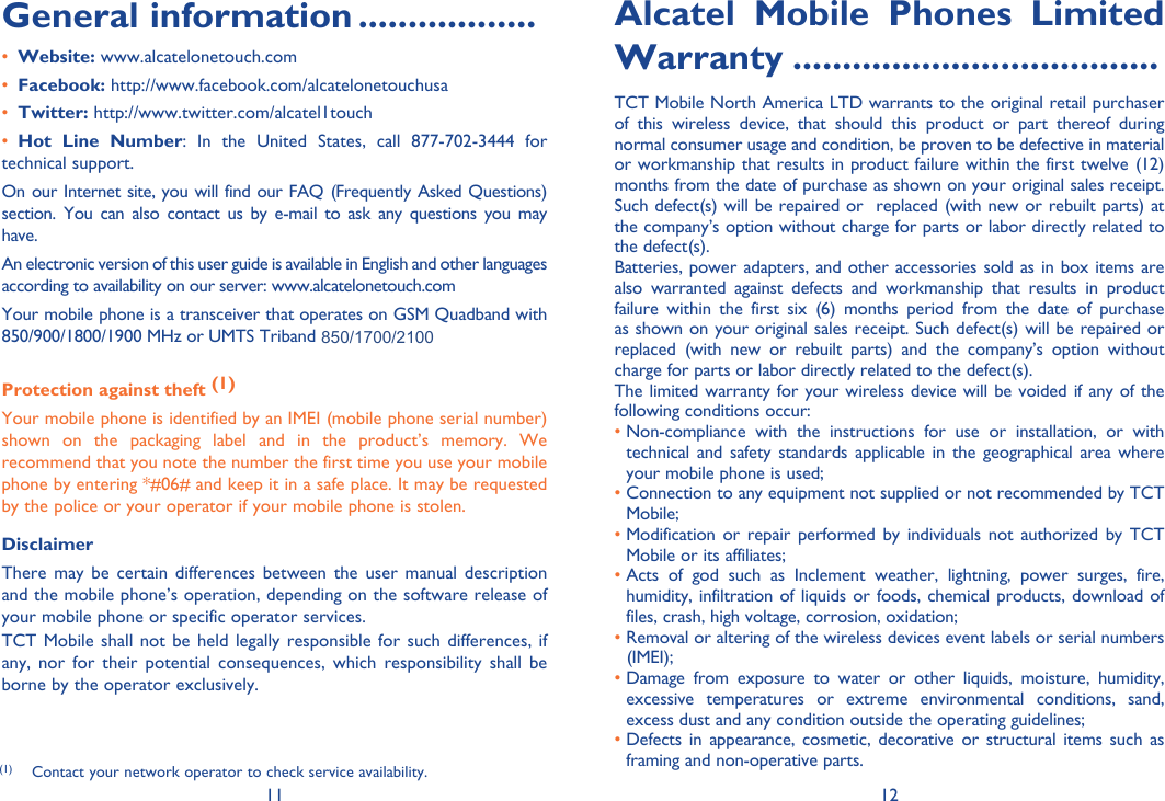 11 12General information ..................• Website: www.alcatelonetouch.com• Facebook: http://www.facebook.com/alcatelonetouchusa• Twitter: http://www.twitter.com/alcatel1touch• Hot Line Number: In the United States, call 877-702-3444 for technical support.On our Internet site, you will find our FAQ (Frequently Asked Questions) section. You can also contact us by e-mail to ask any questions you may have. An electronic version of this user guide is available in English and other languages according to availability on our server: www.alcatelonetouch.comYour mobile phone is a transceiver that operates on GSM Quadband with 850/900/1800/1900 MHz or UMTS Triband 850/1900/2100 (ONE TOUCH 902A); 850/AWS/2100(ONE TOUCH 902S).Protection against theft (1)Your mobile phone is identified by an IMEI (mobile phone serial number) shown on the packaging label and in the product’s memory. We recommend that you note the number the first time you use your mobile phone by entering *#06# and keep it in a safe place. It may be requested by the police or your operator if your mobile phone is stolen. DisclaimerThere may be certain differences between the user manual description and the mobile phone’s operation, depending on the software release of your mobile phone or specific operator services.TCT Mobile shall not be held legally responsible for such differences, if any, nor for their potential consequences, which responsibility shall be borne by the operator exclusively.Alcatel Mobile Phones Limited Warranty .....................................TCT Mobile North America LTD warrants to the original retail purchaser of this wireless device, that should this product or part thereof during normal consumer usage and condition, be proven to be defective in material or workmanship that results in product failure within the first twelve (12) months from the date of purchase as shown on your original sales receipt. Such defect(s) will be repaired or  replaced (with new or rebuilt parts) at the company’s option without charge for parts or labor directly related to the defect(s).Batteries, power adapters, and other accessories sold as in box items are also warranted against defects and workmanship that results in product failure within the first six (6) months period from the date of purchase as shown on your original sales receipt. Such defect(s) will be repaired or replaced (with new or rebuilt parts) and the company’s option without charge for parts or labor directly related to the defect(s).The limited warranty for your wireless device will be voided if any of the following conditions occur:•  Non-compliance with the instructions for use or installation, or with technical and safety standards applicable in the geographical area where your mobile phone is used;•  Connection to any equipment not supplied or not recommended by TCT Mobile;•  Modification or repair performed by individuals not authorized by TCT Mobile or its affiliates;•  Acts of god such as Inclement weather, lightning, power surges, fire, humidity, infiltration of liquids or foods, chemical products, download of files, crash, high voltage, corrosion, oxidation;•  Removal or altering of the wireless devices event labels or serial numbers (IMEI);•  Damage from exposure to water or other liquids, moisture, humidity, excessive temperatures or extreme environmental conditions, sand, excess dust and any condition outside the operating guidelines;•  Defects in appearance, cosmetic, decorative or structural items such as framing and non-operative parts.(1)  Contact your network operator to check service availability.850/1700/2100