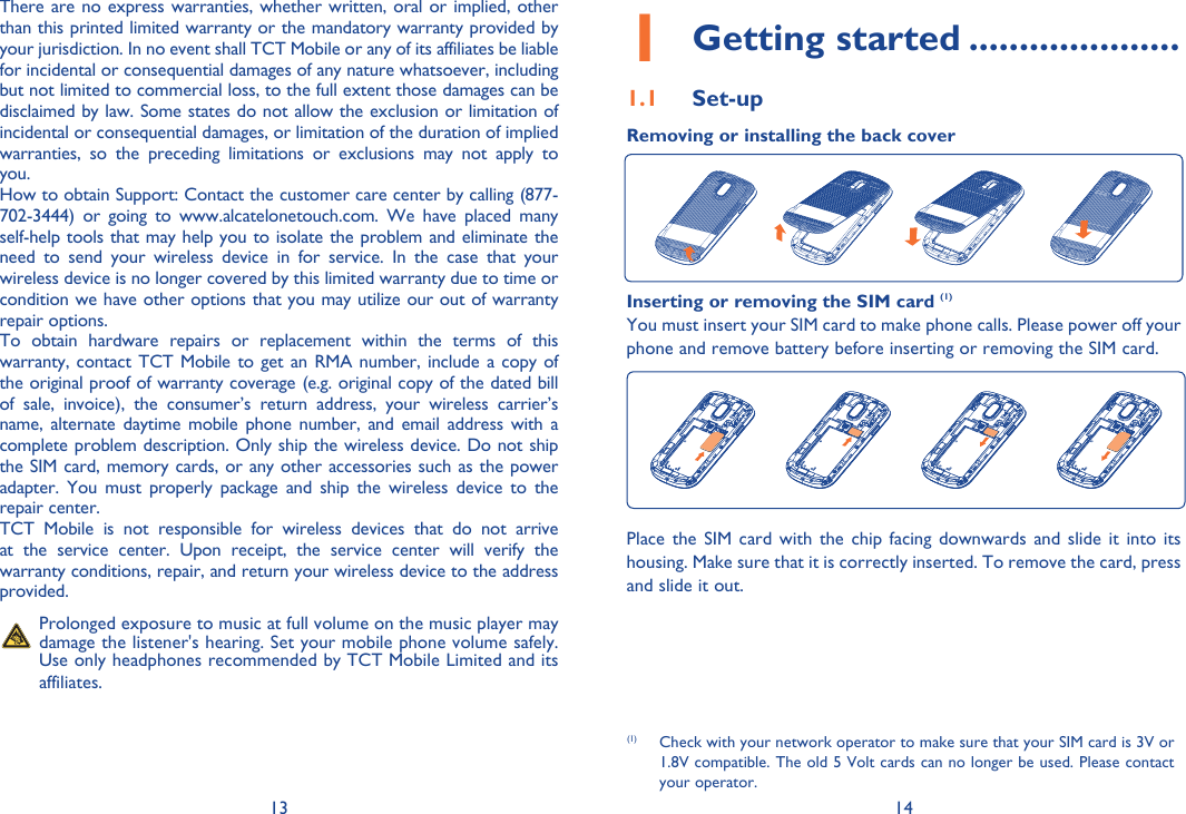 13 141 Getting started .....................1.1 Set-upRemoving or installing the back coverInserting or removing the SIM card (1)You must insert your SIM card to make phone calls. Please power off your phone and remove battery before inserting or removing the SIM card.Place the SIM card with the chip facing downwards and slide it into its housing. Make sure that it is correctly inserted. To remove the card, press and slide it out. (1)  Check with your network operator to make sure that your SIM card is 3V or 1.8V compatible. The old 5 Volt cards can no longer be used. Please contact your operator.There are no express warranties, whether written, oral or implied, other than this printed limited warranty or the mandatory warranty provided by your jurisdiction. In no event shall TCT Mobile or any of its affiliates be liable for incidental or consequential damages of any nature whatsoever, including but not limited to commercial loss, to the full extent those damages can be disclaimed by law. Some states do not allow the exclusion or limitation of incidental or consequential damages, or limitation of the duration of implied warranties, so the preceding limitations or exclusions may not apply to you.How to obtain Support: Contact the customer care center by calling (877-702-3444) or going to www.alcatelonetouch.com. We have placed many self-help tools that may help you to isolate the problem and eliminate the need to send your wireless device in for service. In the case that your wireless device is no longer covered by this limited warranty due to time or condition we have other options that you may utilize our out of warranty repair options.To obtain hardware repairs or replacement within the terms of this warranty, contact TCT Mobile to get an RMA number, include a copy of the original proof of warranty coverage (e.g. original copy of the dated bill of sale, invoice), the consumer’s return address, your wireless carrier’s name, alternate daytime mobile phone number, and email address with a complete problem description. Only ship the wireless device. Do not ship the SIM card, memory cards, or any other accessories such as the power adapter. You must properly package and ship the wireless device to the repair center. TCT Mobile is not responsible for wireless devices that do not arrive at the service center. Upon receipt, the service center will verify the warranty conditions, repair, and return your wireless device to the address provided.   Prolonged exposure to music at full volume on the music player may damage the listener&apos;s hearing. Set your mobile phone volume safely. Use only headphones recommended by TCT Mobile Limited and its affiliates.