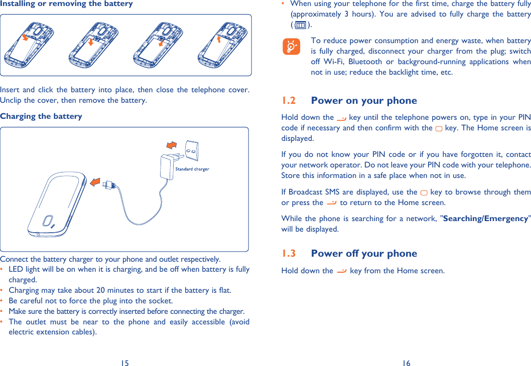 15 16Installing or removing the batteryInsert and click the battery into place, then close the telephone cover. Unclip the cover, then remove the battery.Charging the batteryConnect the battery charger to your phone and outlet respectively.•  LED light will be on when it is charging, and be off when battery is fully charged.•  Charging may take about 20 minutes to start if the battery is flat.•  Be careful not to force the plug into the socket.•  Make sure the battery is correctly inserted before connecting the charger.•  The outlet must be near to the phone and easily accessible (avoid electric extension cables).•  When using your telephone for the first time, charge the battery fully (approximately 3 hours). You are advised to fully charge the battery ( ).  To reduce power consumption and energy waste, when battery is fully charged, disconnect your charger from the plug; switch off Wi-Fi, Bluetooth or background-running applications when not in use; reduce the backlight time, etc.1.2  Power on your phoneHold down the   key until the telephone powers on, type in your PIN code if necessary and then confirm with the   key. The Home screen is displayed.If you do not know your PIN code or if you have forgotten it, contact your network operator. Do not leave your PIN code with your telephone. Store this information in a safe place when not in use.If Broadcast SMS are displayed, use the   key to browse through them or press the   to return to the Home screen.While the phone is searching for a network, &quot;Searching/Emergency&quot; will be displayed.1.3  Power off your phoneHold down the   key from the Home screen.