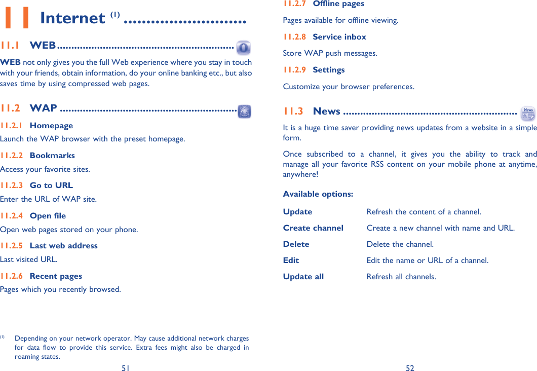 51 5211 Internet (1) ...........................11.1 WEB ..............................................................WEB not only gives you the full Web experience where you stay in touch with your friends, obtain information, do your online banking etc., but also saves time by using compressed web pages.11.2 WAP ..............................................................11.2.1 HomepageLaunch the WAP browser with the preset homepage.11.2.2 BookmarksAccess your favorite sites.11.2.3  Go to URLEnter the URL of WAP site.11.2.4 Open fileOpen web pages stored on your phone.11.2.5  Last web addressLast visited URL.11.2.6 Recent pagesPages which you recently browsed.(1)  Depending on your network operator. May cause additional network charges for data flow to provide this service. Extra fees might also be charged in roaming states.11.2.7 Offline pagesPages available for offline viewing.11.2.8 Service inboxStore WAP push messages.11.2.9 Settings Customize your browser preferences.11.3 News .............................................................It is a huge time saver providing news updates from a website in a simple form.Once subscribed to a channel, it gives you the ability to track and manage all your favorite RSS content on your mobile phone at anytime, anywhere!Available options:Update Refresh the content of a channel.Create channel Create a new channel with name and URL.Delete Delete the channel.Edit Edit the name or URL of a channel.Update all Refresh all channels.