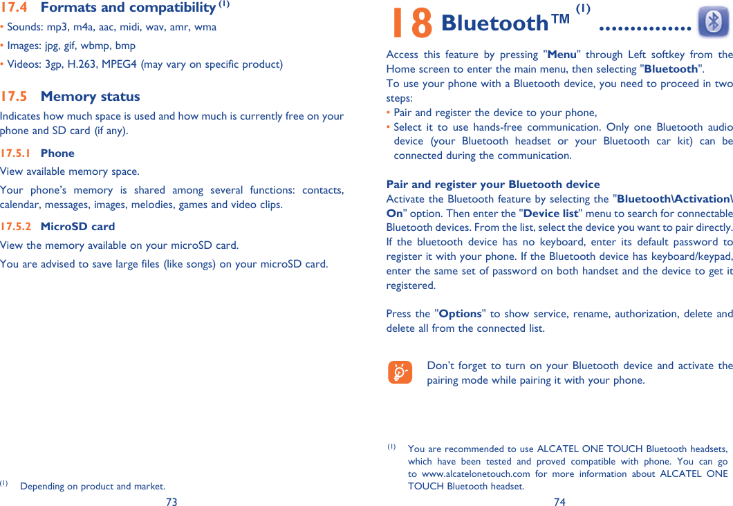 73 7417.4  Formats and compatibility (1)• Sounds:  mp3, m4a, aac, midi, wav, amr, wma• Images: jpg, gif, wbmp, bmp• Videos: 3gp, H.263, MPEG4 (may vary on specific product) 17.5 Memory statusIndicates how much space is used and how much is currently free on your phone and SD card (if any).17.5.1 PhoneView available memory space.Your phone’s memory is shared among several functions: contacts, calendar, messages, images, melodies, games and video clips.17.5.2 MicroSD cardView the memory available on your microSD card.You are advised to save large files (like songs) on your microSD card. 18 Bluetooth™ (1)  ...............Access this feature by pressing &quot;Menu&quot; through Left softkey from the Home screen to enter the main menu, then selecting &quot;Bluetooth&quot;.To use your phone with a Bluetooth device, you need to proceed in two steps:• Pair and register the device to your phone,•  Select it to use hands-free communication. Only one Bluetooth audio device (your Bluetooth headset or your Bluetooth car kit) can be connected during the communication.Pair and register your Bluetooth deviceActivate the Bluetooth feature by selecting the &quot;Bluetooth\Activation\On&quot; option. Then enter the &quot;Device list&quot; menu to search for connectable Bluetooth devices. From the list, select the device you want to pair directly. If the bluetooth device has no keyboard, enter its default password to register it with your phone. If the Bluetooth device has keyboard/keypad, enter the same set of password on both handset and the device to get it registered.Press the &quot;Options&quot; to show service, rename, authorization, delete and delete all from the connected list.  Don’t forget to turn on your Bluetooth device and activate the pairing mode while pairing it with your phone.(1) Depending on product and market.(1) You are recommended to use ALCATEL ONE TOUCH Bluetooth headsets, which have been tested and proved compatible with phone. You can go to www.alcatelonetouch.com for more information about ALCATEL ONE TOUCH Bluetooth headset.