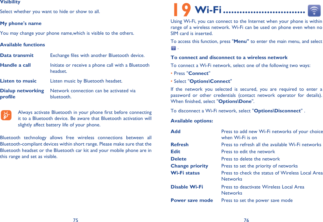 75 76VisibilitySelect whether you want to hide or show to all.My phone&apos;s nameYou may change your phone name,which is visible to the others.Available functionsData transmit Exchange files with another Bluetooth device.Handle a call Initiate or receive a phone call with a Bluetooth headset.Listen to music Listen music by Bluetooth headset.Dialup networking profileNetwork connection can be activated via bluetooth.  Always activate Bluetooth in your phone first before connecting it to a Bluetooth device. Be aware that Bluetooth activation will slightly affect battery life of your phone.Bluetooth technology allows free wireless connections between all Bluetooth-compliant devices within short range. Please make sure that the Bluetooth headset or the Bluetooth car kit and your mobile phone are in this range and set as visible.19 Wi-Fi ..............................Using Wi-Fi, you can connect to the Internet when your phone is within range of a wireless network. Wi-Fi can be used on phone even when no SIM card is inserted. To access this function, press &quot;Menu&quot; to enter the main menu, and select  .To connect and disconnect to a wireless networkTo connect a Wi-Fi network, select one of the following two ways:    • Press &quot;Connect&quot;• Select &quot;Options\Connect&quot;If the network you selected is secured, you are required to enter a password or other credentials (contact network operator for details). When finished, select &quot;Options\Done&quot;.To disconnect a Wi-Fi network, select &quot;Options\Disconnect&quot; .Available options:Add Press to add new Wi-Fi networks of your choice when Wi-Fi is onRefresh Press to refresh all the available Wi-Fi networksEdit Press to edit the network Delete Press to delete the networkChange priority Press to set the priority of networksWi-Fi status Press to check the status of Wireless Local Area NetworksDisable Wi-Fi Press to deactivate Wireless Local Area NetworksPower save mode Press to set the power save modeDefine access point Press to define access point