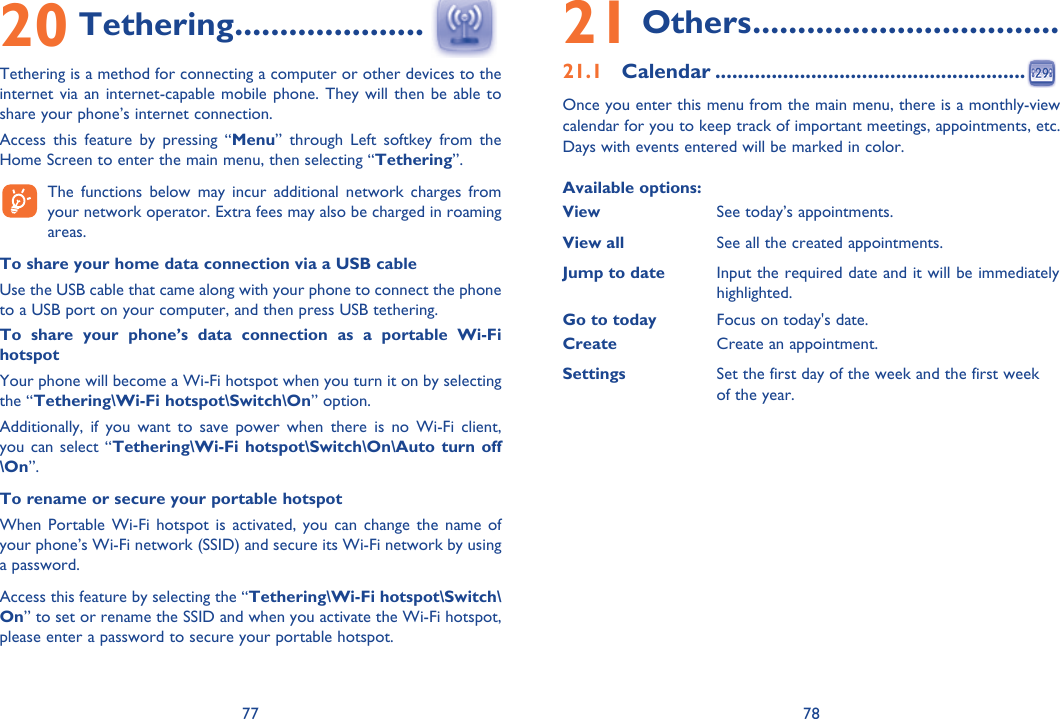 77 7820 Tethering .....................Tethering is a method for connecting a computer or other devices to the internet via an internet-capable mobile phone. They will then be able to share your phone’s internet connection. Access this feature by pressing “Menu” through Left softkey from the Home Screen to enter the main menu, then selecting “Tethering”.    The functions below may incur additional network charges from your network operator. Extra fees may also be charged in roaming areas. To share your home data connection via a USB cable Use the USB cable that came along with your phone to connect the phone to a USB port on your computer, and then press USB tethering. To share your phone’s data connection as a portable Wi-Fi hotspot Your phone will become a Wi-Fi hotspot when you turn it on by selecting the “Tethering\Wi-Fi hotspot\Switch\On” option. Additionally, if you want to save power when there is no Wi-Fi client, you can select “Tethering\Wi-Fi hotspot\Switch\On\Auto turn off \On”.To rename or secure your portable hotspot When Portable Wi-Fi hotspot is activated, you can change the name of your phone’s Wi-Fi network (SSID) and secure its Wi-Fi network by using a password. Access this feature by selecting the “Tethering\Wi-Fi hotspot\Switch\On” to set or rename the SSID and when you activate the Wi-Fi hotspot, please enter a password to secure your portable hotspot.  21 Others ..................................21.1 Calendar .......................................................Once you enter this menu from the main menu, there is a monthly-view calendar for you to keep track of important meetings, appointments, etc. Days with events entered will be marked in color.Available options:ViewSee today’s appointments.View all See all the created appointments.Jump to date  Input the required date and it will be immediately highlighted.Go to today Focus on today&apos;s date.Create Create an appointment.Settings Set the first day of the week and the first week of the year.