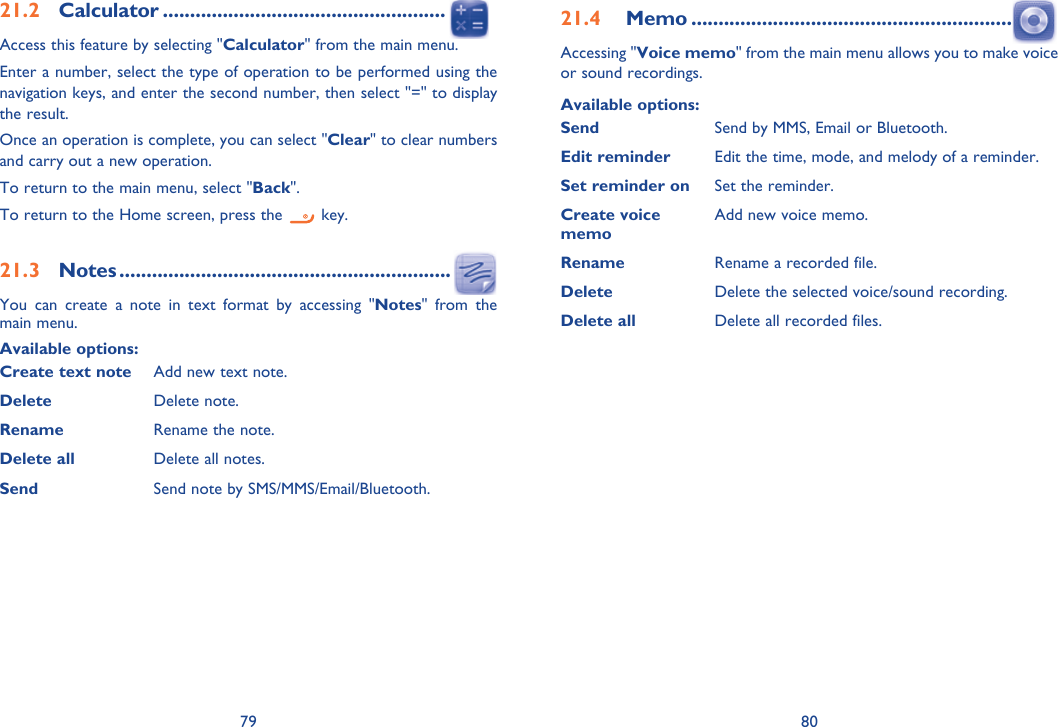 79 8021.2 Calculator ....................................................Access this feature by selecting &quot;Calculator&quot; from the main menu.Enter a number, select the type of operation to be performed using the navigation keys, and enter the second number, then select &quot;=&quot; to display the result.Once an operation is complete, you can select &quot;Clear&quot; to clear numbers and carry out a new operation.To return to the main menu, select &quot;Back&quot;.To return to the Home screen, press the   key.21.3 Notes .............................................................You can create a note in text format by accessing &quot;Notes&quot; from the main menu.Available options:Create text note Add new text note.Delete Delete note.Rename Rename the note.Delete all Delete all notes.Send Send note by SMS/MMS/Email/Bluetooth.21.4  Memo ...........................................................Accessing &quot;Voice memo&quot; from the main menu allows you to make voice or sound recordings.Available options:Send Send by MMS, Email or Bluetooth.Edit reminder Edit the time, mode, and melody of a reminder.Set reminder on Set the reminder.Create voice memoAdd new voice memo.Rename Rename a recorded file.Delete Delete the selected voice/sound recording.Delete all Delete all recorded files.