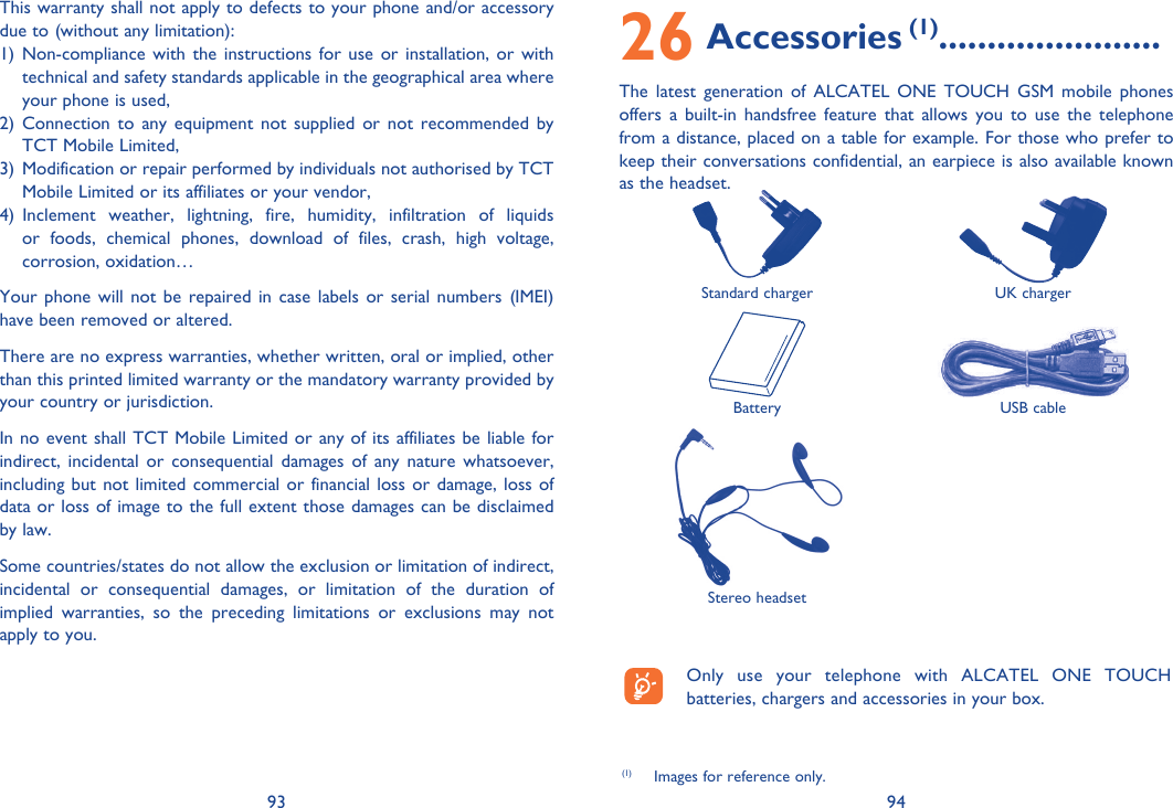 93 94This warranty shall not apply to defects to your phone and/or accessory due to (without any limitation):1) Non-compliance with the instructions for use or installation, or with technical and safety standards applicable in the geographical area where your phone is used, 2) Connection to any equipment not supplied or not recommended by TCT Mobile Limited,3)  Modification or repair performed by individuals not authorised by TCT Mobile Limited or its affiliates or your vendor,4) Inclement weather, lightning, fire, humidity, infiltration of liquids or foods, chemical phones, download of files, crash, high voltage, corrosion, oxidation…Your phone will not be repaired in case labels or serial numbers (IMEI) have been removed or altered.There are no express warranties, whether written, oral or implied, other than this printed limited warranty or the mandatory warranty provided by your country or jurisdiction.In no event shall TCT Mobile Limited or any of its affiliates be liable for indirect, incidental or consequential damages of any nature whatsoever, including but not limited commercial or financial loss or damage, loss of data or loss of image to the full extent those damages can be disclaimed by law.Some countries/states do not allow the exclusion or limitation of indirect, incidental or consequential damages, or limitation of the duration of implied warranties, so the preceding limitations or exclusions may not apply to you.  Only use your telephone with ALCATEL ONE TOUCH batteries, chargers and accessories in your box.(1)  Images for reference only.26 Accessories (1).......................The latest generation of ALCATEL ONE TOUCH GSM mobile phones offers a built-in handsfree feature that allows you to use the telephone from a distance, placed on a table for example. For those who prefer to keep their conversations confidential, an earpiece is also available known as the headset. Standard charger UK chargerBattery USB cableStereo headset