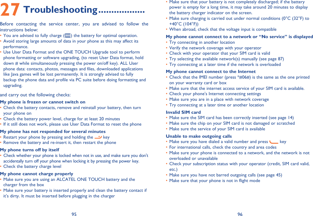95 9627 Troubleshooting ..................Before contacting the service center, you are advised to follow the instructions below:You are advised to fully charge (•  ) the battery for optimal operation.Avoid storing large amounts of data in your phone as this may affect its • performance.Use User Data Format and the ONE TOUCH Upgrade tool to perform • phone formatting or software upgrading, (to reset User Data format, hold down # while simultaneously pressing the power on/off key). ALL User phone data: contacts, photos, messages and files, downloaded applications like Java games will be lost permanently. It is strongly advised to fully backup the phone data and profile via PC suite before doing formatting and upgrading.and carry out the following checks:My phone is frozen or cannot switch on Check the battery contacts, remove and reinstall your battery, then turn • your phone on Check the battery power level, charge for at least 20 minutes• If it still does not work, please use User Data Format to reset the phone• My phone has not responded for several minutesRestart your phone by pressing and holding the •   keyRemove the battery and re-insert it, then restart the phone• My phone turns off by itselfCheck whether your phone is locked when not in use, and make sure you don&apos;t • accidentally turn off your phone when locking it by pressing the power key.Check the battery charge level• My phone cannot charge properlyMake sure you are using an ALCATEL ONE TOUCH battery and the • charger from the boxMake sure your battery is inserted properly and clean the battery contact if • it’s dirty. It must be inserted before plugging in the chargerMake sure that your battery is not completely discharged; if the battery • power is empty for a long time, it may take around 20 minutes to display the battery charger indicator on the screen.Make sure charging is carried out under normal conditions (0°C (32°F) to • +40°C (104°F))When abroad, check that the voltage input is compatible• My phone cannot connect to a network or “No service” is displayedTry connecting in another location• Verify the network coverage with your operator• Check with your operator that your SIM card is valid• Try selecting the available network(s) manually (see page 87)• Try connecting at a later time if the network is overloaded• My phone cannot connect to the InternetCheck that the IMEI number (press *#06#) is the same as the one printed • on your warranty card or boxMake sure that the internet access service of your SIM card is available.• Check your phone&apos;s Internet connecting settings• Make sure you are in a place with network coverage• Try connecting at a later time or another location• Invalid SIM cardMake sure the SIM card has been correctly inserted (see page 14)• Make sure the chip on your SIM card is not damaged or scratched• Make sure the service of your SIM card is available• Unable to make outgoing callsMake sure you have dialed a valid number and press •   key For international calls, check the country and area codes• Make sure your phone is connected to a network, and the network is not • overloaded or unavailableCheck your subscription status with your operator (credit, SIM card valid, • etc.)Make sure you have not barred outgoing calls (see page 45)• Make sure that your phone is not in flight mode• 