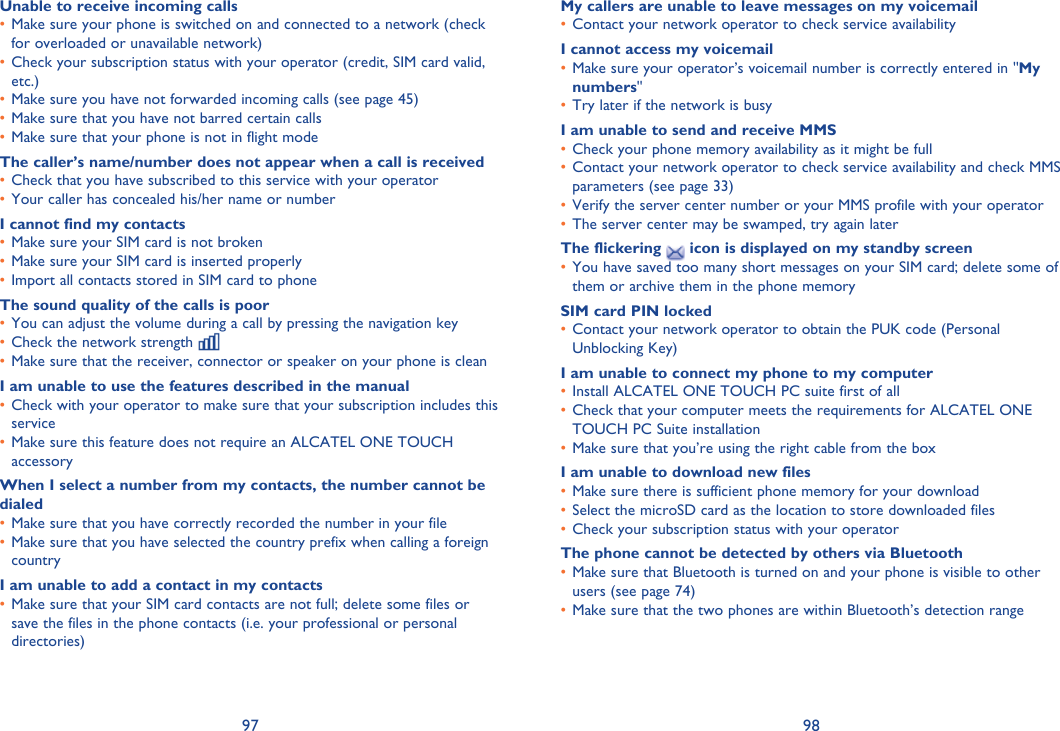 97 98Unable to receive incoming callsMake sure your phone is switched on and connected to a network (check • for overloaded or unavailable network)Check your subscription status with your operator (credit, SIM card valid, • etc.)Make sure you have not forwarded incoming calls (see page 45)• Make sure that you have not barred certain calls• Make sure that your phone is not in flight mode• The caller’s name/number does not appear when a call is receivedCheck that you have subscribed to this service with your operator• Your caller has concealed his/her name or number• I cannot find my contactsMake sure your SIM card is not broken• Make sure your SIM card is inserted properly• Import all contacts stored in SIM card to phone• The sound quality of the calls is poorYou can adjust the volume during a call by pressing the navigation key• Check the network strength • Make sure that the receiver, connector or speaker on your phone is clean• I am unable to use the features described in the manualCheck with your operator to make sure that your subscription includes this • serviceMake sure this feature does not require an ALCATEL ONE TOUCH • accessoryWhen I select a number from my contacts, the number cannot be dialedMake sure that you have correctly recorded the number in your file• Make sure that you have selected the country prefix when calling a foreign • countryI am unable to add a contact in my contactsMake sure that your SIM card contacts are not full; delete some files or • save the files in the phone contacts (i.e. your professional or personal directories)My callers are unable to leave messages on my voicemailContact your network operator to check service availability• I cannot access my voicemailMake sure your operator’s voicemail number is correctly entered in &quot;•  My numbers&quot;Try later if the network is busy• I am unable to send and receive MMSCheck your phone memory availability as it might be full• Contact your network operator to check service availability and check MMS • parameters (see page 33)Verify the server center number or your MMS profile with your operator• The server center may be swamped, try again later• The flickering   icon is displayed on my standby screenYou have saved too many short messages on your SIM card; delete some of • them or archive them in the phone memorySIM card PIN lockedContact your network operator to obtain the PUK code (Personal • Unblocking Key)I am unable to connect my phone to my computerInstall ALCATEL ONE TOUCH PC suite first of all• Check that your computer meets the requirements for ALCATEL ONE • TOUCH PC Suite installationMake sure that you’re using the right cable from the box• I am unable to download new filesMake sure there is sufficient phone memory for your download• Select the microSD card as the location to store downloaded files• Check your subscription status with your operator• The phone cannot be detected by others via BluetoothMake sure that Bluetooth is turned on and your phone is visible to other • users (see page 74)Make sure that the two phones are within Bluetooth’s detection range• 