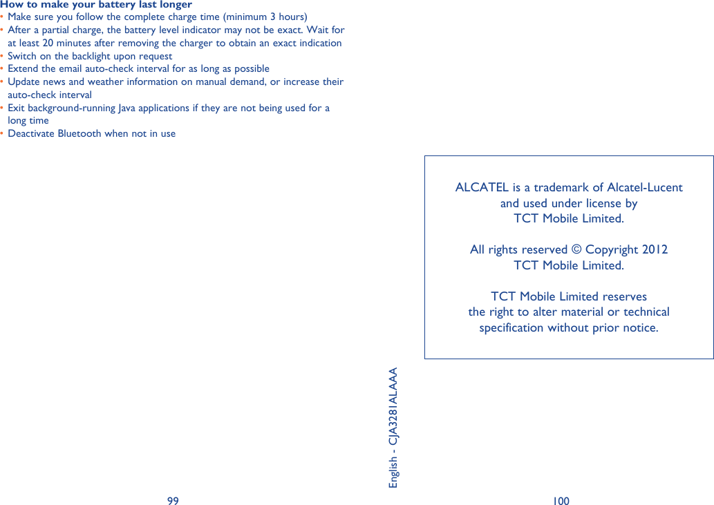 99 100ALCATEL is a trademark of Alcatel-Lucent and used under license by TCT Mobile Limited.All rights reserved © Copyright 2012 TCT Mobile Limited.TCT Mobile Limited reserves the right to alter material or technical specification without prior notice.English - CJA3281ALAAAHow to make your battery last longerMake sure you follow the complete charge time (minimum 3 hours)• After a partial charge, the battery level indicator may not be exact. Wait for • at least 20 minutes after removing the charger to obtain an exact indicationSwitch on the backlight upon request• Extend the email auto-check interval for as long as possible• Update news and weather information on manual demand, or increase their • auto-check intervalExit background-running Java applications if they are not being used for a • long timeDeactivate Bluetooth when not in use• 