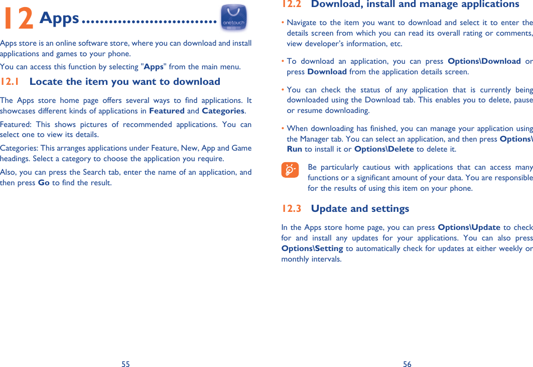 55 5612 Apps ..............................Apps store is an online software store, where you can download and install applications and games to your phone.You can access this function by selecting &quot;Apps&quot; from the main menu.12.1  Locate the item you want to downloadThe Apps store home page offers several ways to find applications. It showcases different kinds of applications in Featured and Categories.Featured: This shows pictures of recommended applications. You can select one to view its details.Categories: This arranges applications under Feature, New, App and Game headings. Select a category to choose the application you require.Also, you can press the Search tab, enter the name of an application, and then press Go to find the result.12.2  Download, install and manage applications•  Navigate to the item you want to download and select it to enter the details screen from which you can read its overall rating or comments, view developer’s information, etc.•  To download an application, you can press Options\Download or press Download from the application details screen.•  You can check the status of any application that is currently being downloaded using the Download tab. This enables you to delete, pause or resume downloading.•  When downloading has finished, you can manage your application using the Manager tab. You can select an application, and then press Options\Run to install it or Options\Delete to delete it.  Be particularly cautious with applications that can access many functions or a significant amount of your data. You are responsible for the results of using this item on your phone.12.3  Update and settingsIn the Apps store home page, you can press Options\Update to check for and install any updates for your applications. You can also press Options\Setting to automatically check for updates at either weekly or monthly intervals.