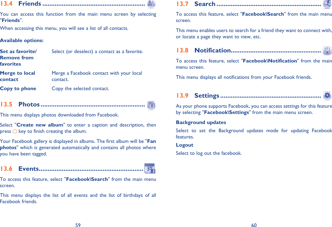 59 6013.4 Friends ..........................................................You can access this function from the main menu screen by selecting &quot;Friends&quot;.When accessing this menu, you will see a list of all contacts.Available options:Set as favorite/Remove from favoritesSelect (or deselect) a contact as a favorite.Merge to local contactMerge a Facebook contact with your local contact.Copy to phone Copy the selected contact.13.5 Photos ...........................................................This menu displays photos downloaded from Facebook.Select &quot;Create new album&quot; to enter a caption and description, then  press   key to finish creating the album.Your Facebook gallery is displayed in albums. The first album will be &quot;Fan photos&quot; which is generated automatically and contains all photos where you have been tagged.13.6 Events ...........................................................To access this feature, select &quot;Facebook\Search&quot; from the main menu screen.This menu displays the list of all events and the list of birthdays of all Facebook friends.13.7 Search ...........................................................To access this feature, select &quot;Facebook\Search&quot; from the main menu screen.This menu enables users to search for a friend they want to connect with, or locate a page they want to view, etc.13.8 Notification...................................................To access this feature, select &quot;Facebook\Notification&quot; from the main menu screen.This menu displays all notifications from your Facebook friends.13.9 Settings .........................................................As your phone supports Facebook, you can access settings for this feature by selecting &quot;Facebook\Settings&quot; from the main menu screen.Background updatesSelect to set the Background updates mode for updating Facebook features.Logout Select to log out the facebook.