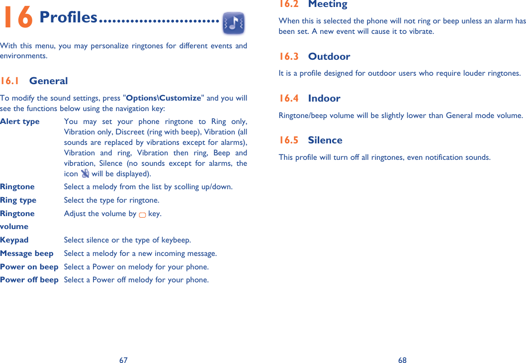 67 6816 Profiles ...........................With this menu, you may personalize ringtones for different events and environments.16.1 GeneralTo modify the sound settings, press &quot;Options\Customize&quot; and you will see the functions below using the navigation key:Alert type  You may set your phone ringtone to Ring only, Vibration only, Discreet (ring with beep), Vibration (all sounds are replaced by vibrations except for alarms), Vibration and ring, Vibration then ring, Beep and vibration, Silence (no sounds except for alarms, the icon   will be displayed).Ringtone  Select a melody from the list by scolling up/down.Ring type  Select the type for ringtone.Ringtone   Adjust the volume by   key.volumeKeypad  Select silence or the type of keybeep.Message beep  Select a melody for a new incoming message.Power on beep  Select a Power on melody for your phone.Power off beep  Select a Power off melody for your phone.16.2 MeetingWhen this is selected the phone will not ring or beep unless an alarm has been set. A new event will cause it to vibrate.16.3 OutdoorIt is a profile designed for outdoor users who require louder ringtones.16.4 IndoorRingtone/beep volume will be slightly lower than General mode volume. 16.5 SilenceThis profile will turn off all ringtones, even notification sounds.