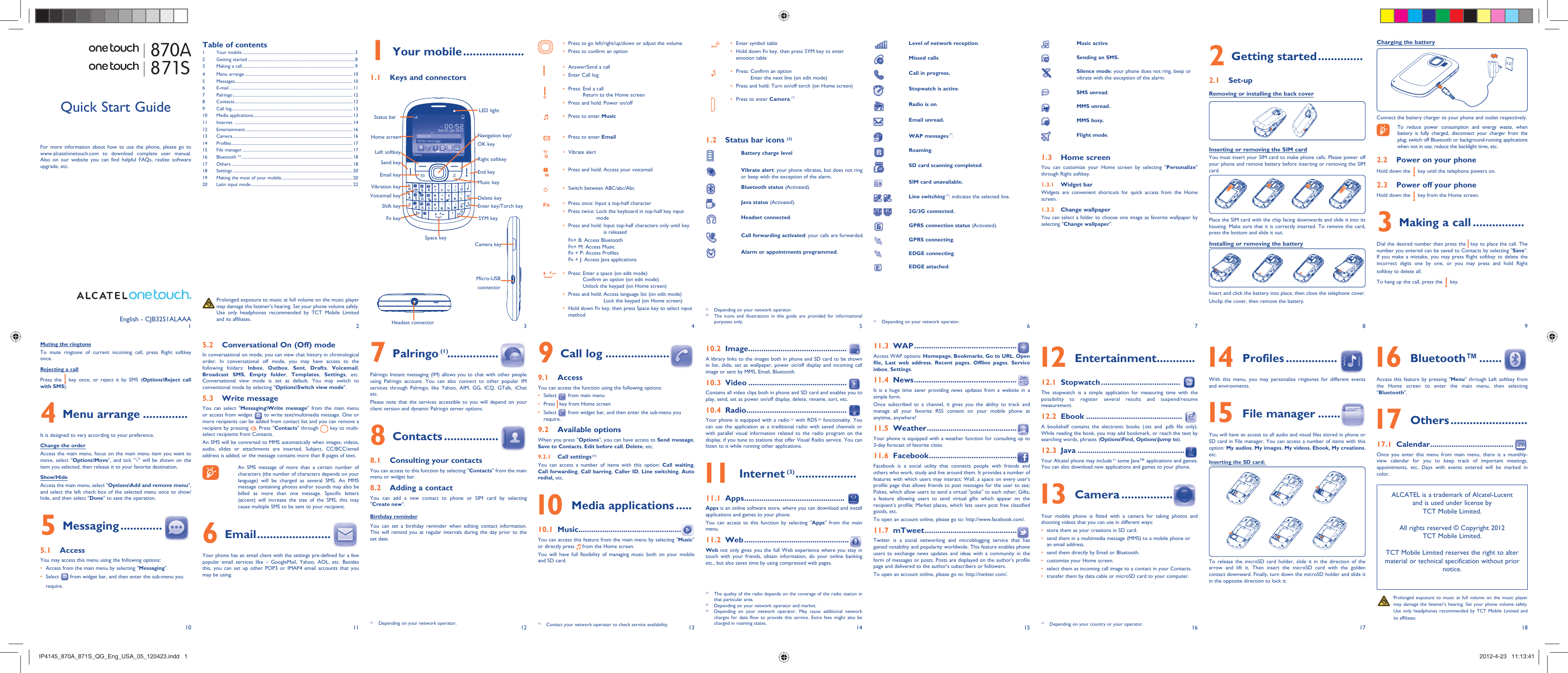 1102113124135146157168918171 Your mobile ...................1.1  Keys and connectorsPress to go left/right/up/down or adjust the volume• Press to confirm an option • Answer/Send a call• Enter Call log• Press:  End a call • Return to the Home screenPress and hold: Power on/off• Press to enter •  MusicPress to enter •  EmailVibrate alert • Press and hold: Access your voicemail• Switch between ABC/abc/Abc• Press once: Input a top-half character• Press twice:  Lock the keyboard in top-half key input • modePress and hold:  Input top-half characters only until key • is releasedFn+ B: Access BluetoothFn+ M: Access MusicFn + P: Access ProfilesFn + J: Access Java applicationsPress:  Enter a space (on edit mode)• Confirm an option (on edit mode)Unlock the keypad (on Home screen)Press and hold:  Access language list (on edit mode)• Lock the keypad (on Home screen)Hold down Fn key, then press Space key to select input • methodEnter symbol table• Hold down Fn key, then press SYM key to enter • emotion tablePress:  Confirm an option• Enter the next line (on edit mode)Press and hold: Turn on/off torch (on Home screen)• Press to enter •  Camera (1)1.2  Status bar icons (2)Battery charge levelVibrate alert: your phone vibrates, but does not ring or beep with the exception of the alarm.Bluetooth status (Activated).Java status (Activated).Headset connected. Call forwarding activated: your calls are forwarded. Alarm or appointments programmed.Level of network reception. Missed calls.   Call in progress.Stopwatch is active. Radio is on.Email unread.WAP messages (1).Roaming.SD card scanning completed.SIM card unavailable.Line switching (1): indicates the selected line.2G/3G connected.GPRS connection status (Activated).GPRS connecting.EDGE connecting.EDGE attached.(1)  Depending on your network operator.Music active.Sending an SMS.Silence mode: your phone does not ring, beep or vibrate with the exception of the alarm.SMS unread.MMS unread.MMS busy.Flight mode.1.3 Home screenYou can customize your Home screen by selecting &quot;Personalize&quot;  through Right softkey. 1.3.1 Widget barWidgets are convenient shortcuts for quick access from the Home screen.1.3.2 Change wallpaperYou can select a folder to choose one image as favorite wallpaper by selecting &quot;Change wallpaper&quot;.  Charging the batteryConnect the battery charger to your phone and outlet respectively.  To reduce power consumption and energy waste, when battery is fully charged, disconnect your charger from the plug; switch off Bluetooth or background-running applications when not in use; reduce the backlight time, etc.2.2  Power on your phoneHold down the   key until the telephone powers on.2.3  Power off your phoneHold down the   key from the Home screen.3  Making a call ................Dial the desired number then press the   key to place the call. The number you entered can be saved to Contacts by selecting &quot;Save&quot;. If you make a mistake, you may press Right softkey to delete the incorrect digits one by one, or you may press and hold Right softkey to delete all.To hang up the call, press the   key.Muting the ringtoneTo mute ringtone of current incoming call, press Right softkey once.Rejecting a callPress the   key once, or reject it by SMS (Options\Reject call with SMS).4 Menu arrange ..............It is designed to vary according to your preference.Change the orderAccess the main menu, focus on the main menu item you want to move, select &quot;Options\Move&quot;, and tick &quot;√&quot; will be shown on the item you selected, then release it to your favorite destination.Show/HideAccess the main menu, select &quot;Options\Add and remove menu&quot;, and select the left check box of the selected menu once to show/hide, and then select &quot;Done&quot; to save the operation.5 Messaging .............5.1 AccessYou may access this menu using the following options:Access from the main menu by selecting &quot;•  Messaging&quot;.Select •   from widget bar, and then enter the sub-menu you require.(1)  Depending on your network operator.(2)  The icons and illustrations in this guide are provided for informational purposes only.(1)  Contact your network operator to check service availability.(1)  The quality of the radio depends on the coverage of the radio station in that particular area.(2)  Depending on your network operator and market.(3)  Depending on your network operator. May cause additional network charges for data flow to provide this service. Extra fees might also be charged in roaming states. (1)  Depending on your country or your operator.2 Getting started ..............2.1 Set-upRemoving or installing the back coverInserting or removing the SIM card You must insert your SIM card to make phone calls. Please power off your phone and remove battery before inserting or removing the SIM card.Place the SIM card with the chip facing downwards and slide it into its housing. Make sure that it is correctly inserted. To remove the card, press the bottom and slide it out. Installing or removing the batteryInsert and click the battery into place, then close the telephone cover.Unclip the cover, then remove the battery.5.2  Conversational On (Off) modeIn conversational on mode, you can view chat history in chronological order. In conversational off mode, you may have access to the following folders: Inbox,  Outbox,  Sent,  Drafts,  Voicemail, Broadcast SMS,  Empty folder,  Templates,  Settings, etc. Conversational view mode is set as default. You may switch to conventional mode by selecting &quot;Options\Switch view mode&quot;.5.3 Write messageYou can select &quot;Messaging\Write message&quot; from the main menu or access from widget   to write text/multimedia message. One or more recipients can be added from contact list and you can remove a recipient by pressing  . Press &quot;Contacts&quot; through   key to multi-select recipients from Contacts.An SMS will be converted to MMS automatically when images, videos, audio, slides or attachments are inserted, Subject, CC/BCC/email address is added; or the message contains more than 8 pages of text.  An SMS message of more than a certain number of characters (the number of characters depends on your language) will be charged as several SMS. An MMS message containing photos and/or sounds may also be billed as more than one message. Specific letters (accent) will increase the size of the SMS, this may cause multiple SMS to be sent to your recipient.6 Email .......................Your phone has an email client with the settings pre-defined for a few popular email services like – GoogleMail, Yahoo, AOL, etc. Besides this, you can set up other POP3 or IMAP4 email accounts that you may be using.7 Palringo (1) ................Palringo Instant messaging (IM) allows you to chat with other people using Palringo account. You can also connect to other popular IM services through Palringo, like Yahoo, AIM, GG, ICQ, GTalk, iChat etc.Please note that the services accessible to you will depend on your client version and dynamic Palringo server options.8 Contacts .................8.1  Consulting your contactsYou can access to this function by selecting &quot;Contacts&quot; from the main menu or widget bar.8.2  Adding a contactYou can add a new contact to phone or SIM card by selecting &quot;Create new&quot;.Birthday reminderYou can set a birthday reminder when editing contact information. This will remind you at regular intervals during the day prior to the set date.9 Call log ....................9.1 AccessYou can access the function using the following options:Select •   from main menuPress •   key from Home screenSelect •   from widget bar, and then enter the sub-menu you require. 9.2 Available optionsWhen you press &quot;Options&quot;, you can have access to Send message, Save to Contacts, Edit before call, Delete, etc.9.2.1 Call settings (1)You can access a number of items with this option: Call waiting, Call forwarding, Call barring, Caller ID, Line switching, Auto redial, etc. 10  Media applications .....10.1 Music ................................................You can access this feature from the main menu by selecting &quot;Music&quot; or directly press   from the Home screen.You will have full flexibility of managing music both on your mobile and SD card.10.2 Image ..............................................A library links to the images both in phone and SD card to be shown in list, slide, set as wallpaper, power on/off display and incoming call image or sent by MMS, Email, Bluetooth.10.3 Video ..............................................Contains all video clips both in phone and SD card and enables you to play, send, set as power on/off display, delete, rename, sort, etc.10.4 Radio ...............................................Your phone is equipped with a radio (1) with RDS (2) functionality. You can use the application as a traditional radio with saved channels or with parallel visual information related to the radio program on the display, if you tune to stations that offer Visual Radio service. You can listen to it while running other applications. 11 Internet (3) ...................11.1 Apps ...............................................Apps is an online software store, where you can download and install applications and games to your phone.You can access to this function by selecting &quot;Apps&quot; from the main menu.11.2 Web .................................................Web not only gives you the full Web experience where you stay in touch with your friends, obtain information, do your online banking etc., but also saves time by using compressed web pages.11.3 WAP ................................................Access WAP options: Homepage, Bookmarks, Go to URL, Open file, Last web address,  Recent pages,  Offline pages,  Service inbox, Settings.11.4 News ................................................It is a huge time saver providing news updates from a website in a simple form.Once subscribed to a channel, it gives you the ability to track and manage all your favorite RSS content on your mobile phone at anytime, anywhere!11.5 Weather ..........................................Your phone is equipped with a weather function for consulting up to 3-day forecast of favorite cities.11.6 Facebook .........................................Facebook is a social utility that connects people with friends and others who work, study and live around them. It provides a number of features with which users may interact: Wall, a space on every user&apos;s profile page that allows friends to post messages for the user to see; Pokes, which allow users to send a virtual &quot;poke&quot; to each other; Gifts, a feature allowing users to send virtual gifts which appear on the recipient’s profile; Market places, which lets users post free classified goods, etc.To open an account online, please go to: http://www.facebook.com/.11.7 mTweet ...........................................Twitter is a social networking and microblogging service that has gained notability and popularity worldwide. This feature enables phone users to exchange news updates and ideas with a community in the form of messages or posts. Posts are displayed on the author&apos;s profile page and delivered to the author&apos;s subscribers or followers.To open an account online, please go to: http://twitter.com/. 12 Entertainment ............12.1 Stopwatch .....................................The stopwatch is a simple application for measuring time with the possibility to register several results and suspend/resume measurement.12.2 Ebook .............................................A bookshelf contains the electronic books (.txt and .pdb file only). While reading the book, you may add bookmark, or reach the text by searching words, phrases (Options\Find, Options\Jump to).12.3 Java ..................................................Your Alcatel phone may include (1) some Java™ applications and games. You can also download new applications and games to your phone. 13 Camera ................Your mobile phone is fitted with a camera for taking photos and shooting videos that you can use in different ways:store them as your creations in SD card.• send them in a multimedia message (MMS) to a mobile phone or • an email address.send them directly by Email or Bluetooth.• customize your Home screen.• select them as incoming call image to a contact in your Contacts.• transfer them by data cable or microSD card to your computer.• (1)  Depending on your network operator.English - CJB3251ALAAA  Prolonged exposure to music at full volume on the music player may damage the listener&apos;s hearing. Set your phone volume safely. Use only headphones recommended by TCT Mobile Limited and its affiliates.Quick Start GuideFor more information about how to use the phone, please go to www.alcatelonetouch.com to download complete user manual. Also on our website you can find helpful FAQs, realize software upgrade, etc.Table of contents1 Your mobile ........................................................................................................32 Getting started ...................................................................................................83  Making a call ........................................................................................................94 Menu arrange .................................................................................................... 105 Messages............................................................................................................. 106 E-mail .................................................................................................................. 117 Palringo ...............................................................................................................128 Contacts .............................................................................................................129 Call log ................................................................................................................ 1310 Media applications ............................................................................................ 1311 Internet  ............................................................................................................. 1412 Entertainment ................................................................................................... 1613 Camera ...............................................................................................................1614 Profiles ................................................................................................................ 1715 File manager ...................................................................................................... 1716 Bluetooth TM ....................................................................................................... 1817 Others ................................................................................................................ 1818 Settings ............................................................................................................... 2019  Making the most of your mobile .................................................................. 2020  Latin input mode ..............................................................................................22870A871S 14 Profiles ................With this menu, you may personalize ringtones for different events and environments. 15 File manager .......You will have an access to all audio and visual files stored in phone or SD card in File manager. You can access a number of items with this option: My audios, My images, My videos, Ebook, My creations, etc.Inserting the SD card:To release the microSD card holder, slide it in the direction of the arrow and lift it. Then insert the microSD card with the golden contact downward. Finally, turn down the microSD holder and slide it in the opposite direction to lock it. Prolonged exposure to music at full volume on the music player may damage the listener&apos;s hearing. Set your phone volume safely. Use only headphones recommended by TCT Mobile Limited and its affiliates.ALCATEL is a trademark of Alcatel-Lucentand is used under license by TCT Mobile Limited.All rights reserved © Copyright 2012TCT Mobile Limited.TCT Mobile Limited reserves the right to alter material or technical specification without prior notice.Camera keyMicro-USB connectorHeadset connectorVibration keyLeft softkeyStatus barHome screenSend keyEmail keyRight softkeyEnd keyMusic keyFn keyVoicemail keySpace keyNavigation key/OK keyLED lightShift keyDelete keyEnter key/Torch keySYM key 16 Bluetooth™ .......Access this feature by pressing &quot;Menu&quot; through Left softkey from the Home screen to enter the main menu, then selecting &quot;Bluetooth&quot;. 17 Others ........................17.1 Calendar .......................................Once you enter this menu from main menu, there is a monthly-view calendar for you to keep track of important meetings, appointments, etc. Days with events entered will be marked in color.IP4145_870A_871S_QG_Eng_USA_05_120423.indd   1IP4145_870A_871S_QG_Eng_USA_05_120423.indd   1 2012-4-23   11:13:412012-4-23   11:13:41