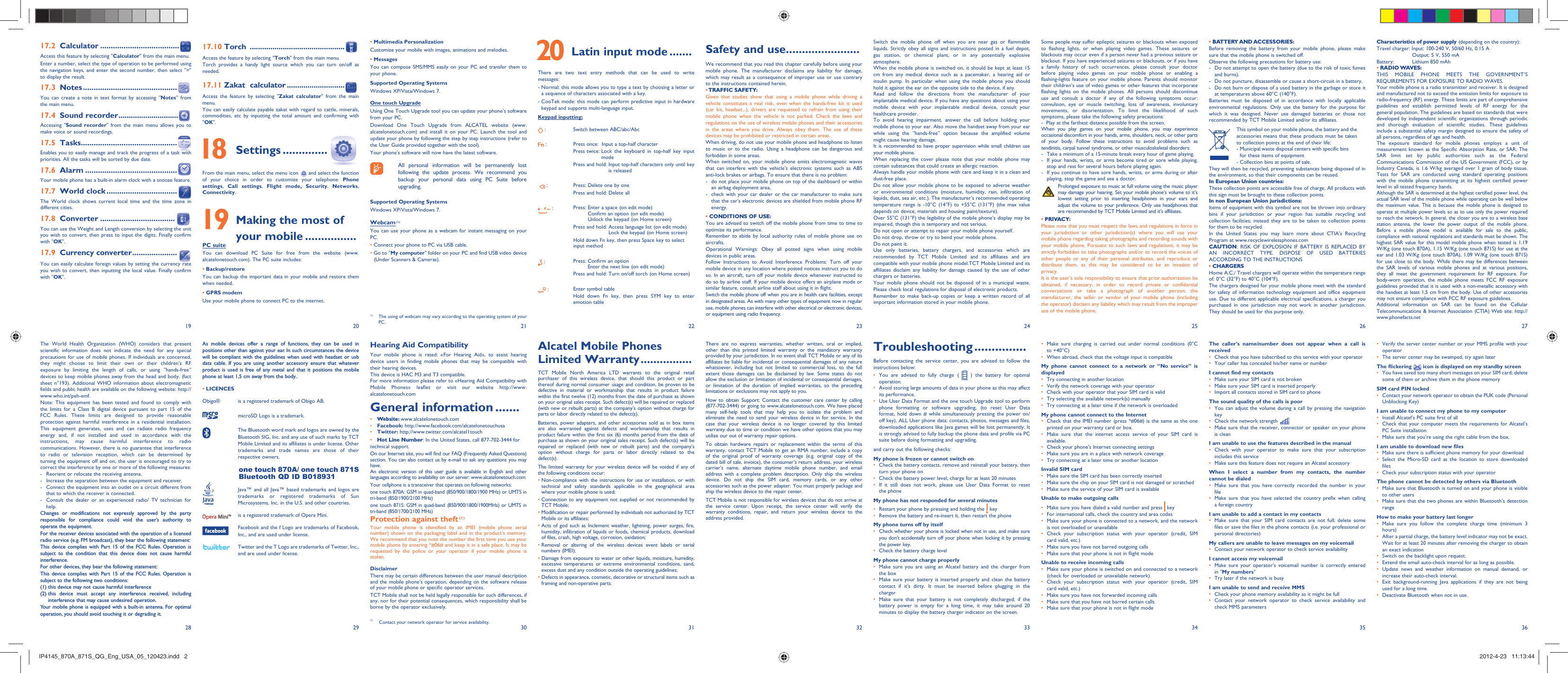 192820292130223123322433253426 27363517.10 Torch  ..............................................Access the feature by selecting &quot;Torch&quot; from the main menu.Torch provides a handy light source which you can turn on/off as needed.17.11 Zakat  calculator ............................Access the feature by selecting &quot;Zakat calculator&quot; from the main menu.You can easily calculate payable zakat with regard to cattle, minerals, commodities, etc by inputting the total amount and confirming with &quot;OK&quot;. 18 Settings ..............From the main menu, select the menu icon   and select the function of your choice in order to customize your telephone: Phone settings,  Call settings, Flight mode, Security,  Networks, Connectivity. 19  Making the most of your mobile ................PC suiteYou can download PC Suite for free from the website (www.alcatelonetouch.com). The PC suite includes:• Backup/restoreYou can backup the important data in your mobile and restore them when needed.• GPRS modemUse your mobile phone to connect PC to the internet.Safety and use .......................We recommend that you read this chapter carefully before using your mobile phone. The manufacturer disclaims any liability for damage, which may result as a consequence of improper use or use contrary to the instructions contained herein.• TRAFFIC  SAFETY:Given that studies show that using a mobile phone while driving a vehicle constitutes a real risk, even when the hands-free kit is used (car kit, headset...), drivers are requested to refrain from using their mobile phone when the vehicle is not parked. Check the laws and regulations on the use of wireless mobile phones and their accessories in the areas where you drive. Always obey them. The use of these devices may be prohibited or restricted in certain areas.When driving, do not use your mobile phone and headphone to listen to music or to the radio. Using a headphone can be dangerous and forbidden in some areas.When switched on, your mobile phone emits electromagnetic waves that can interfere with the vehicle’s electronic systems such as ABS anti-lock brakes or airbags. To ensure that there is no problem:-  do not place your mobile phone on top of the dashboard or within an airbag deployment area,-  check with your car dealer or the car manufacturer to make sure that the car’s electronic devices are shielded from mobile phone RF energy.• CONDITIONS OF USE:You are advised to switch off the mobile phone from time to time to optimize its performance.Remember to abide by local authority rules of mobile phone use on aircrafts.Operational Warnings: Obey all posted signs when using mobile devices in public areas. Follow Instructions to Avoid Interference Problems: Turn off your mobile device in any location where posted notices instruct you to do so. In an aircraft, turn off your mobile device whenever instructed to do so by airline staff. If your mobile device offers an airplane mode or similar feature, consult airline staff about using it in flight.Switch the mobile phone off when you are in health care facilities, except in designated areas. As with many other types of equipment now in regular use, mobile phones can interfere with other electrical or electronic devices, or equipment using radio frequency.Alcatel Mobile Phones Limited Warranty ................TCT Mobile North America LTD warrants to the original retail purchaser of this wireless device, that should this product or part thereof during normal consumer usage and condition, be proven to be defective in material or workmanship that results in product failure within the first twelve (12) months from the date of purchase as shown on your original sales receipt. Such defect(s) will be repaired or replaced (with new or rebuilt parts) at the company’s option without charge for parts or labor directly related to the defect(s).Batteries, power adapters, and other accessories sold as in box items are also warranted against defects and workmanship that results in product failure within the first six (6) months period from the date of purchase as shown on your original sales receipt. Such defect(s) will be repaired or replaced (with new or rebuilt parts) and the company’s option without charge for parts or labor directly related to the defect(s).The limited warranty for your wireless device will be voided if any of the following conditions occur:•  Non-compliance with the instructions for use or installation, or with technical and safety standards applicable in the geographical area where your mobile phone is used;•  Connection to any equipment not supplied or not recommended by TCT Mobile;•  Modification or repair performed by individuals not authorized by TCT Mobile or its affiliates;•  Acts of god such as Inclement weather, lightning, power surges, fire, humidity, infiltration of liquids or foods, chemical products, download of files, crash, high voltage, corrosion, oxidation;•  Removal or altering of the wireless devices event labels or serial numbers (IMEI);•  Damage from exposure to water or other liquids, moisture, humidity, excessive temperatures or extreme environmental conditions, sand, excess dust and any condition outside the operating guidelines;•  Defects in appearance, cosmetic, decorative or structural items such as framing and non-operative parts.Hearing Aid CompatibilityYour mobile phone is rated: «For Hearing Aid», to assist hearing device users in finding mobile phones that may be compatible with their hearing devices.This device is HAC M3 and T3 compatible.For more information please refer to «Hearing Aid Compatibility with Mobile Phones» leaflet or visit our website http://www.alcatelonetouch.comGeneral information .......• Website: www.alcatelonetouch.com• Facebook: http://www.facebook.com/alcatelonetouchusa• Twitter: http://www.twitter.com/alcatel1touch• Hot Line Number: In the United States, call 877-702-3444 for technical support.On our Internet site, you will find our FAQ (Frequently Asked Questions) section. You can also contact us by e-mail to ask any questions you may have. An electronic version of this user guide is available in English and other languages according to availability on our server: www.alcatelonetouch.comYour cellphone is a transceiver that operates on following networks:one touch 870A: GSM in quad-band (850/900/1800/1900 MHz) or UMTS in tri-band (850/1900/2100 MHz)one touch 871S: GSM in quad-band (850/900/1800/1900MHz) or UMTS in tri-band (850/1700/2100 MHz)Protection against theft (1)Your mobile phone is identified by an IMEI (mobile phone serial number) shown on the packaging label and in the product’s memory. We recommend that you note the number the first time you use your mobile phone by entering *#06# and keep it in a safe place. It may be requested by the police or your operator if your mobile phone is stolen. DisclaimerThere may be certain differences between the user manual description and the mobile phone’s operation, depending on the software release of your mobile phone or specific operator services.TCT Mobile shall not be held legally responsible for such differences, if any, nor for their potential consequences, which responsibility shall be borne by the operator exclusively.As mobile devices offer a range of functions, they can be used in positions other than against your ear. In such circumstances the device will be compliant with the guidelines when used with headset or usb data cable. If you are using another accessory ensure that whatever product is used is free of any metal and that it positions the mobile phone at least 1,5 cm away from the body..• LICENCES Obigo®   is a registered trademark of Obigo AB.  microSD Logo is a trademark.  The Bluetooth word mark and logos are owned by the Bluetooth SIG, Inc. and any use of such marks by TCT Mobile Limited and its affiliates is under license. Other trademarks and trade names are those of their respective owners.  one touch 870A/ one touch 871S Bluetooth QD ID B018931  Java™ and all Java™ based trademarks and logos are trademarks or registered trademarks of Sun Microsystems, Inc. in the U.S. and other countries.  is a registered trademark of Opera Mini.  Facebook and the f Logo are trademarks of Facebook, Inc., and are used under license.  Twitter and the T Logo are trademarks of Twitter, Inc., and are used under license.Switch the mobile phone off when you are near gas or flammable liquids. Strictly obey all signs and instructions posted in a fuel depot, gas station, or chemical plant, or in any potentially explosive atmosphere.When the mobile phone is switched on, it should be kept at least 15 cm from any medical device such as a pacemaker, a hearing aid or insulin pump. In particular when using the mobile phone you should hold it against the ear on the opposite side to the device, if any. Read and follow the directions from the manufacturer of your implantable medical device. If you have any questions about using your mobile device with your implantable medical device, consult your healthcare provider.To avoid hearing impairment, answer the call before holding your mobile phone to your ear. Also move the handset away from your ear while using the “hands-free” option because the amplified volume might cause hearing damage.It is recommended to have proper supervision while small children use your mobile phone.When replacing the cover please note that your mobile phone may contain substances that could create an allergic reaction.Always handle your mobile phone with care and keep it in a clean and dust-free place.Do not allow your mobile phone to be exposed to adverse weather or environmental conditions (moisture, humidity, rain, infiltration of liquids, dust, sea air, etc.). The manufacturer’s recommended operating temperature range is -10°C (14°F) to +55°C (131°F) (the max value depends on device, materials and housing paint/texture).Over 55°C (131°F) the legibility of the mobile phone’s display may be impaired, though this is temporary and not serious. Do not open or attempt to repair your mobile phone yourself.Do not drop, throw or try to bend your mobile phone.Do not paint it.Use only batteries, battery chargers, and accessories which are recommended by TCT Mobile Limited and its affiliates and are compatible with your mobile phone model.TCT Mobile Limited and its affiliates disclaim any liability for damage caused by the use of other chargers or batteries.Your mobile phone should not be disposed of in a municipal waste. Please check local regulations for disposal of electronic products.Remember to make back-up copies or keep a written record of all important information stored in your mobile phone.There are no express warranties, whether written, oral or implied, other than this printed limited warranty or the mandatory warranty provided by your jurisdiction. In no event shall TCT Mobile or any of its affiliates be liable for incidental or consequential damages of any nature whatsoever, including but not limited to commercial loss, to the full extent those damages can be disclaimed by law. Some states do not allow the exclusion or limitation of incidental or consequential damages, or limitation of the duration of implied warranties, so the preceding limitations or exclusions may not apply to you.How to obtain Support: Contact the customer care center by calling (877-702-3444) or going to www.alcatelonetouch.com. We have placed many self-help tools that may help you to isolate the problem and eliminate the need to send your wireless device in for service. In the case that your wireless device is no longer covered by this limited warranty due to time or condition we have other options that you may utilize our out of warranty repair options.To obtain hardware repairs or replacement within the terms of this warranty, contact TCT Mobile to get an RMA number, include a copy of the original proof of warranty coverage (e.g. original copy of the dated bill of sale, invoice), the consumer’s return address, your wireless carrier’s name, alternate daytime mobile phone number, and email address with a complete problem description. Only ship the wireless device. Do not ship the SIM card, memory cards, or any other accessories such as the power adapter. You must properly package and ship the wireless device to the repair center. TCT Mobile is not responsible for wireless devices that do not arrive at the service center. Upon receipt, the service center will verify the warranty conditions, repair, and return your wireless device to the address provided. Some people may suffer epileptic seizures or blackouts when exposed to flashing lights, or when playing video games. These seizures or blackouts may occur even if a person never had a previous seizure or blackout. If you have experienced seizures or blackouts, or if you have a family history of such occurrences, please consult your doctor before playing video games on your mobile phone or enabling a flashing-lights feature on your mobile phone. Parents should monitor their children’s use of video games or other features that incorporate flashing lights on the mobile phones. All persons should discontinue use and consult a doctor if any of the following symptoms occur: convulsion, eye or muscle twitching, loss of awareness, involuntary movements, or disorientation. To limit the likelihood of such symptoms, please take the following safety precautions:-  Play at the farthest distance possible from the screen.When you play games on your mobile phone, you may experience occasional discomfort in your hands, arms, shoulders, neck, or other parts of your body. Follow these instructions to avoid problems such as tendinitis, carpal tunnel syndrome, or other musculoskeletal disorders:-  Take a minimum of a 15-minute break every hour of game playing.-  If your hands, wrists, or arms become tired or sore while playing, stop and rest for several hours before playing again.-  If you continue to have sore hands, wrists, or arms during or after playing, stop the game and see a doctor.  Prolonged exposure to music at full volume using the music player may damage your hearing. Set your mobile phone’s volume to it’s lowest setting prior to inserting headphones in your ears and adjust the volume to your preference. Only use headphones that are recommended by TCT Mobile Limited and it’s affiliates.• PRIVACY:Please note that you must respect the laws and regulations in force in your jurisdiction or other jurisdiction(s) where you will use your mobile phone regarding taking photographs and recording sounds with your mobile phone. Pursuant to such laws and regulations, it may be strictly forbidden to take photographs and/or to record the voices of other people or any of their personal attributes, and reproduce or distribute them, as this may be considered to be an invasion of privacy.  It is the user’s sole responsibility to ensure that prior authorization be obtained, if necessary, in order to record private or confidential conversations or take a photograph of another person; the manufacturer, the seller or vendor of your mobile phone (including the operator) disclaim any liability which may result from the improper use of the mobile phone.Troubleshooting ...............Before contacting the service center, you are advised to follow the instructions below:You are advised to fully charge ( •   ) the battery for optimal operation.Avoid storing large amounts of data in your phone as this may affect • its performance.Use User Data Format and the one touch Upgrade tool to perform • phone formatting or software upgrading, (to reset User Data format, hold down # while simultaneously pressing the power on/off key). ALL User phone data: contacts, photos, messages and files, downloaded applications like Java games will be lost permanently. It is strongly advised to fully backup the phone data and profile via PC suite before doing formatting and upgrading.and carry out the following checks:My phone is frozen or cannot switch on Check the battery contacts, remove and reinstall your battery, then • turn your phone on Check the battery power level, charge for at least 20 minutes• If it still does not work, please use User Data Format to reset • the phoneMy phone has not responded for several minutesRestart your phone by pressing and holding the •   keyRemove the battery and re-insert it, then restart the phone• My phone turns off by itselfCheck whether your phone is locked when not in use, and make sure • you don&apos;t accidentally turn off your phone when locking it by pressing the power key.Check the battery charge level• My phone cannot charge properlyMake sure you are using an Alcatel battery and the charger from • the boxMake sure your battery is inserted properly and clean the battery • contact if it’s dirty. It must be inserted before plugging in the chargerMake sure that your battery is not completely discharged; if the • battery power is empty for a long time, it may take around 20 minutes to display the battery charger indicator on the screen.• BATTERY AND ACCESSORIES:Before removing the battery from your mobile phone, please make sure that the mobile phone is switched off. Observe the following precautions for battery use: -  Do not attempt to open the battery (due to the risk of toxic fumes and burns). -  Do not puncture, disassemble or cause a short-circuit in a battery, -  Do not burn or dispose of a used battery in the garbage or store it at temperatures above 60°C (140°F). Batteries must be disposed of in accordance with locally applicable environmental regulations. Only use the battery for the purpose for which it was designed. Never use damaged batteries or those not recommended by TCT Mobile Limited and/or its affiliates.     This symbol on your mobile phone, the battery and the accessories means that these products must be taken to collection points at the end of their life:    -  Municipal waste disposal centers with specific bins for these items of equipment    - Collection bins at points of sale.They will then be recycled, preventing substances being disposed of in the environment, so that their components can be reused.In European Union countries:These collection points are accessible free of charge. All products with this sign must be brought to these collection points.In non European Union jurisdictions:Items of equipment with this symbol are not be thrown into ordinary bins if your jurisdiction or your region has suitable recycling and collection facilities; instead they are to be taken to collection points for them to be recycled.In the United States you may learn more about CTIA’s Recycling Program at www.recyclewirelessphones.comCAUTION: RISK OF EXPLOSION IF BATTERY IS REPLACED BY AN INCORRECT TYPE. DISPOSE OF USED BATTERIES ACCORDING TO THE INSTRUCTIONS• CHARGERSHome A.C./ Travel chargers will operate within the temperature range of: 0°C (32°F) to 40°C (104°F).The chargers designed for your mobile phone meet with the standard for safety of information technology equipment and office equipment use. Due to different applicable electrical specifications, a charger you purchased in one jurisdiction may not work in another jurisdiction. They should be used for this purpose only.Make sure charging is carried out under normal conditions (0°C • to +40°C)When abroad, check that the voltage input is compatible• My phone cannot connect to a network or “No service” is displayedTry connecting in another location• Verify the network coverage with your operator• Check with your operator that your SIM card is valid• Try selecting the available network(s) manually • Try connecting at a later time if the network is overloaded• My phone cannot connect to the InternetCheck that the IMEI number (press *#06#) is the same as the one • printed on your warranty card or box.Make sure that the internet access service of your SIM card is • available.Check your phone&apos;s Internet connecting settings• Make sure you are in a place with network coverage• Try connecting at a later time or another location• Invalid SIM cardMake sure the SIM card has been correctly inserted • Make sure the chip on your SIM card is not damaged or scratched• Make sure the service of your SIM card is available• Unable to make outgoing callsMake sure you have dialed a valid number and press •   keyFor international calls, check the country and area codes• Make sure your phone is connected to a network, and the network • is not overloaded or unavailableCheck your subscription status with your operator (credit, SIM • card valid, etc.)Make sure you have not barred outgoing calls• Make sure that your phone is not in flight mode• Unable to receive incoming callsMake sure your phone is switched on and connected to a network • (check for overloaded or unavailable network)Check your subscription status with your operator (credit, SIM • card valid, etc.)Make sure you have not forwarded incoming calls • Make sure that you have not barred certain calls• Make sure that your phone is not in flight mode• Characteristics of power supply (depending on the country):Travel charger: Input: 100-240 V, 50/60 Hz, 0.15 A  Output: 5 V, 550 mA                        Battery:  Lithium 850 mAh• RADIO WAVES:THIS MOBILE PHONE MEETS THE GOVERNMENT’S REQUIREMENTS FOR EXPOSURE TO RADIO WAVES.Your mobile phone is a radio transmitter and receiver. It is designed and manufactured not to exceed the emission limits for exposure to radio-frequency (RF) energy. These limits are part of comprehensive guidelines and establish permitted levels of RF energy for the general population. The guidelines are based on standards that were developed by independent scientific organizations through periodic and thorough evaluation of scientific studies. These guidelines include a substantial safety margin designed to ensure the safety of all persons, regardless of age and health.The exposure standard for mobile phones employs a unit of measurement known as the Specific Absorption Rate, or SAR. The SAR limit set by public authorities such as the Federal Communications Commission of the US Government (FCC), or by Industry Canada, is 1.6 W/kg averaged over 1 gram of body tissue. Tests for SAR are conducted using standard operating positions with the mobile phone transmitting at its highest certified power level in all tested frequency bands.Although the SAR is determined at the highest certified power level, the actual SAR level of the mobile phone while operating can be well below the maximum value. This is because the mobile phone is designed to operate at multiple power levels so as to use only the power required to reach the network. In general, the closer you are to a wireless base station antenna, the lower the power output of the mobile phone. Before a mobile phone model is available for sale to the public, compliance with national regulations and standards must be shown. The highest SAR value for this model mobile phone when tested is 1.19 W/Kg (one touch 870A), 1.15 W/Kg (one touch 871S) for use at the ear and 1.03 W/Kg (one touch 870A), 1.09 W/Kg (one touch 871S) for use close to the body. While there may be differences between the SAR levels of various mobile phones and at various positions, they all meet the government requirement for RF exposure. For body-worn operation, the mobile phone meets FCC RF exposure guidelines provided that it is used with a non-metallic accessory with the handset at least 1,5 cm from the body. Use of other accessories may not ensure compliance with FCC RF exposure guidelines.Additional information on SAR can be found on the Cellular Telecommunications &amp; Internet Association (CTIA) Web site: http://www.phonefacts.netThe caller’s name/number does not appear when a call is receivedCheck that you have subscribed to this service with your operator• Your caller has concealed his/her name or number• I cannot find my contactsMake sure your SIM card is not broken• Make sure your SIM card is inserted properly• Import all contacts stored in SIM card to phone• The sound quality of the calls is poorYou can adjust the volume during a call by pressing the navigation • keyCheck the network strength • Make sure that the receiver, connector or speaker on your phone • is cleanI am unable to use the features described in the manualCheck with your operator to make sure that your subscription • includes this serviceMake sure this feature does not require an Alcatel accessory• When I select a number from my contacts, the number cannot be dialedMake sure that you have correctly recorded the number in your • fileMake sure that you have selected the country prefix when calling • a foreign countryI am unable to add a contact in my contactsMake sure that your SIM card contacts are not full; delete some • files or save the files in the phone contacts (i.e. your professional or personal directories)My callers are unable to leave messages on my voicemailContact your network operator to check service availability• I cannot access my voicemailMake sure your operator’s voicemail number is correctly entered • in &quot;My numbers&quot;Try later if the network is busy• I am unable to send and receive MMSCheck your phone memory availability as it might be full• Contact your network operator to check service availability and • check MMS parameters• Multimedia PersonalizationCustomize your mobile with images, animations and melodies.• MessagesYou can compose SMS/MMS easily on your PC and transfer them to your phone.Supported Operating SystemsWindows XP/Vista/Windows 7.One touch UpgradeUsing One Touch Upgrade tool you can update your phone’s software from your PC.Download One Touch Upgrade from ALCATEL website (www.alcatelonetouch.com) and install it on your PC. Launch the tool and update your phone by following the step by step instructions (refer to the User Guide provided together with the tool). Your phone’s software will now have the latest software.   All personal information will be permanently lost following the update process. We recommend you backup your personal data using PC Suite before upgrading.Supported Operating SystemsWindows XP/Vista/Windows 7.Webcam (1)You can use your phone as a webcam for instant messaging on your PC.• Connect your phone to PC via USB cable.•  Go to &quot;My computer&quot; folder on your PC and find USB video device (Under Scanners &amp; Cameras).(1)  The using of webcam may vary according to the operating system of your PC. 20  Latin input mode .......There are two text entry methods that can be used to write messages:-  Normal: this mode allows you to type a text by choosing a letter or a sequence of characters associated with a key.-  CooTek mode: this mode can perform predictive input in hardware keypad and supports multi-language input.Keypad inputting: : Switch between ABC/abc/Abc : Press once:  Input a top-half characterPress twice:  Lock the keyboard in top-half key input modePress and hold:  Input top-half characters only until key is released  : Press: Delete one by onePress and hold: Delete all :  Press:  Enter a space (on edit mode) Confirm an option (on edit mode) Unlock the keypad (on Home screen)Press and hold:  Access language list (on edit mode)Lock the keypad (on Home screen)Hold down Fn key, then press Space key to select input method : Press:  Confirm an option Enter the next line (on edit mode)Press and hold: Turn on/off torch (on Home screen) : Enter symbol tableHold down Fn key, then press SYM key to enter emotion tableThe World Health Organization (WHO) considers that present scientific information does not indicate the need for any special precautions for use of mobile phones. If individuals are concerned, they might choose to limit their own or their children’s RF exposure by limiting the length of calls, or using “hands-free” devices to keep mobile phones away from the head and body. (fact sheet n°193). Additional WHO information about electromagnetic fields and public health are available on the following website: http://www.who.int/peh-emf. Note: This equipment has been tested and found to comply with the limits for a Class B digital device pursuant to part 15 of the FCC Rules. These limits are designed to provide reasonable protection against harmful interference in a residential installation. This equipment generates, uses and can radiate radio frequency energy and, if not installed and used in accordance with the instructions, may cause harmful interference to radio communications. However, there is no guarantee that interference to radio or television reception, which can be determined by turning the equipment off and on, the user is encouraged to try to correct the interference by one or more of the following measures:-  Reorient or relocate the receiving antenna.-  Increase the separation between the equipment and receiver.-  Connect the equipment into an outlet on a circuit different from that to which the receiver is connected.-  Consult the dealer or an experienced radio/ TV technician for help.Changes or modifications not expressly approved by the party responsible for compliance could void the user’s authority to operate the equipment.For the receiver devices associated with the operation of a licensed radio service (e.g. FM broadcast), they bear the following statement:This device complies with Part 15 of the FCC Rules. Operation is subject to the condition that this device does not cause harmful interference.For other devices, they bear the following statement:This device complies with Part 15 of the FCC Rules. Operation is subject to the following two conditions:(1) this device may not cause harmful interference(2)  this device must accept any interference received, including interference that may cause undesired operation.Your mobile phone is equipped with a built-in antenna. For optimal operation, you should avoid touching it or degrading it.Verify the server center number or your MMS profile with your • operatorThe server center may be swamped, try again later• The flickering   icon is displayed on my standby screenYou have saved too many short messages on your SIM card; delete • some of them or archive them in the phone memorySIM card PIN lockedContact your network operator to obtain the PUK code (Personal • Unblocking Key)I am unable to connect my phone to my computerInstall Alcatel’s PC suite first of all• Check that your computer meets the requirements for Alcatel’s • PC Suite installationMake sure that you’re using the right cable from the box.• I am unable to download new filesMake sure there is sufficient phone memory for your download• Select the Micro-SD card as the location to store downloaded • filesCheck your subscription status with your operator• The phone cannot be detected by others via BluetoothMake sure that Bluetooth is turned on and your phone is visible • to other usersMake sure that the two phones are within Bluetooth’s detection • rangeHow to make your battery last longerMake sure you follow the complete charge time (minimum 3 • hours)After a partial charge, the battery level indicator may not be exact. • Wait for at least 20 minutes after removing the charger to obtain an exact indicationSwitch on the backlight upon request.• Extend the email auto-check interval for as long as possible.• Update news and weather information on manual demand, or • increase their auto-check interval.Exit background-running Java applications if they are not being • used for a long time.Deactivate Bluetooth when not in use.• 17.2 Calculator .....................................Access this feature by selecting &quot;Calculator&quot; from the main menu.Enter a number, select the type of operation to be performed using the navigation keys, and enter the second number, then select &quot;=&quot; to display the result.17.3 Notes ............................................You can create a note in text format by accessing “Notes” from the main menu.17.4 Sound recorder .............................Accessing &quot;Sound recorder&quot; from the main menu allows you to make voice or sound recordings.17.5 Tasks .............................................Enables you to easily manage and track the progress of a task with priorities. All the tasks will be sorted by due date.17.6 Alarm ...........................................Your mobile phone has a built-in alarm clock with a snooze feature.17.7 World clock .................................The World clock shows current local time and the time zone in different cities.17.8 Converter ...................................You can use the Weight and Length conversion by selecting the unit you wish to convert, then press to input the digits. Finally confirm with &quot;OK&quot;.17.9 Currency converter .....................You can easily calculate foreign values by setting the currency rate you wish to convert, then inputting the local value. Finally confirm with &quot;OK&quot;.(1)  Contact your network operator for service availability.IP4145_870A_871S_QG_Eng_USA_05_120423.indd   2IP4145_870A_871S_QG_Eng_USA_05_120423.indd   2 2012-4-23   11:13:442012-4-23   11:13:44