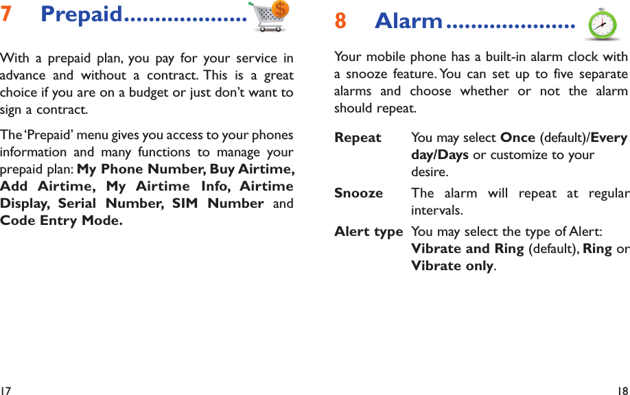 17 18Alarm8   .....................Your mobile phone has a built-in alarm clock with a snooze feature. You can set up to five separate alarms and choose whether or not the alarm should repeat.Repeat You may select Once (default)/Every day/Days or customize to your desire.Snooze The alarm will repeat at regular intervals.Alert type You may select the type of Alert: Vibrate and Ring (default), Ring or Vibrate only.Prepaid7   ....................With a prepaid plan, you pay for your service in advance and without a contract. This is a great choice if you are on a budget or just don’t want to sign a contract.The ‘Prepaid’ menu gives you access to your phones information and many functions to manage your prepaid plan: My Phone Number, Buy Airtime, Add Airtime,  My Airtime  Info, Airtime Display, Serial Number, SIM Number and Code Entry Mode.