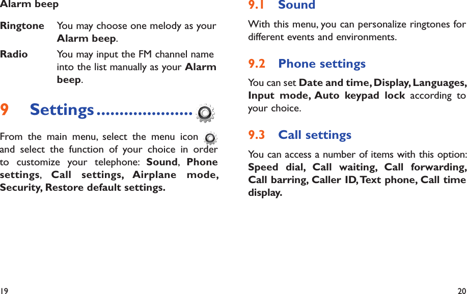 19 20Sound9.1 With this menu, you can personalize ringtones for different events and environments.Phone settings9.2 You can set Date and time, Display, Languages, Input mode, Auto keypad lock according to your choice.Call settings9.3 You can access a number of items with this option: Speed dial, Call waiting, Call forwarding, Call barring, Caller ID, Text phone, Call time display. Alarm beep Ringtone You may choose one melody as your Alarm beep.Radio You may input the FM channel name into the list manually as your Alarm beep.Settings9   .....................From the main menu, select the menu icon   and select the function of your choice in order to customize your telephone: Sound,  Phone settings,  Call settings, Airplane mode, Security, Restore default settings.