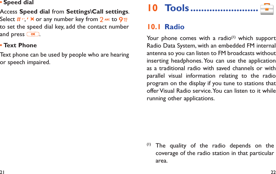 21 22Tools10   .........................Radio10.1 Your phone comes with a radio(1) which support Radio Data System, with an embedded FM internal antenna so you can listen to FM broadcasts without inserting headphones. You can use the application as a traditional radio with saved channels or with parallel visual information relating to the radio program on the display if you tune to stations that offer Visual Radio service. You can listen to it while running other applications.(1) The quality of the radio depends on the coverage of the radio station in that particular area.Speed dial• Access Speed dial from Settings\Call settings. Select  ,   or any number key from   to to set the speed dial key, add the contact number and press  .Text Phone• Text phone can be used by people who are hearing or speech impaired.