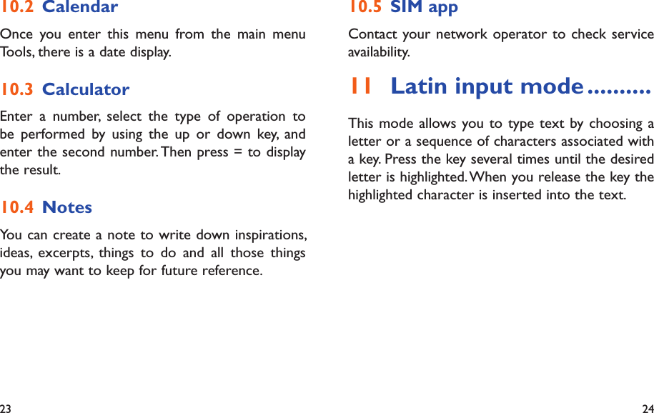 23 24SIM app10.5 Contact your network operator to check service availability.Latin input mode11   ..........This mode allows you to type text by choosing a letter or a sequence of characters associated with a key. Press the key several times until the desired letter is highlighted. When you release the key the highlighted character is inserted into the text.Calendar10.2 Once you enter this menu from the main menu Tools, there is a date display.Calculator10.3 Enter a number, select the type of operation to be performed by using the up or down key, and enter the second number. Then press = to display the result.Notes10.4 You can create a note to write down inspirations, ideas, excerpts, things to do and all those things you may want to keep for future reference.