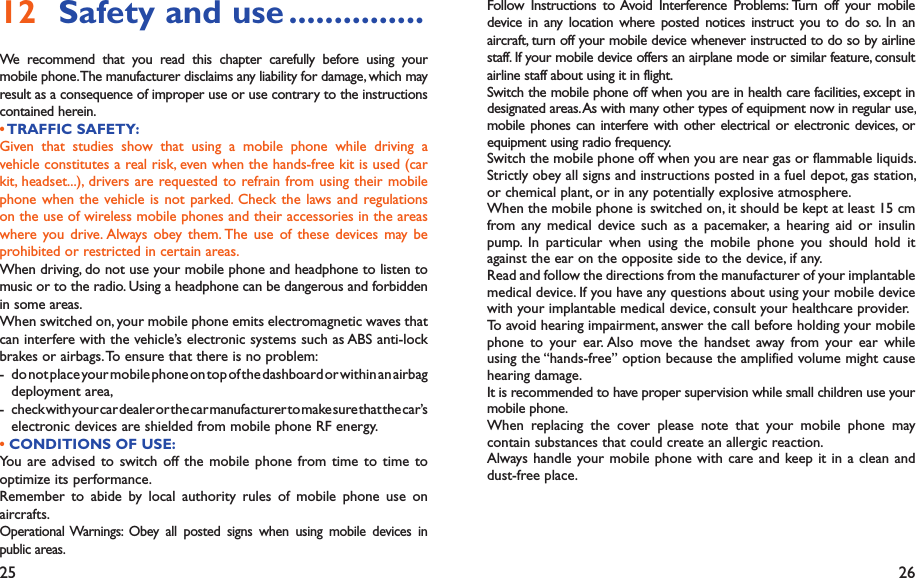 25 26Follow Instructions to Avoid Interference Problems: Turn off your mobile device in any location where posted notices instruct you to do so. In an aircraft, turn off your mobile device whenever instructed to do so by airline staff. If your mobile device offers an airplane mode or similar feature, consult airline staff about using it in flight.Switch the mobile phone off when you are in health care facilities, except in designated areas. As with many other types of equipment now in regular use, mobile phones can interfere with other electrical or electronic devices, or equipment using radio frequency.Switch the mobile phone off when you are near gas or flammable liquids. Strictly obey all signs and instructions posted in a fuel depot, gas station, or chemical plant, or in any potentially explosive atmosphere.When the mobile phone is switched on, it should be kept at least 15 cm from any medical device such as a pacemaker, a hearing aid or insulin pump. In particular when using the mobile phone you should hold it against the ear on the opposite side to the device, if any. Read and follow the directions from the manufacturer of your implantable medical device. If you have any questions about using your mobile device with your implantable medical device, consult your healthcare provider.To avoid hearing impairment, answer the call before holding your mobile phone to your ear. Also move the handset away from your ear while using the “hands-free” option because the amplified volume might cause hearing damage.It is recommended to have proper supervision while small children use your mobile phone.When replacing the cover please note that your mobile phone may contain substances that could create an allergic reaction.Always handle your mobile phone with care and keep it in a clean and dust-free place.Safety and use12   ...............We recommend that you read this chapter carefully before using your mobile phone. The manufacturer disclaims any liability for damage, which may result as a consequence of improper use or use contrary to the instructions contained herein.• TRAFFIC  SAFETY:Given that studies show that using a mobile phone while driving a vehicle constitutes a real risk, even when the hands-free kit is used (car kit, headset...), drivers are requested to refrain from using their mobile phone when the vehicle is not parked. Check the laws and regulations on the use of wireless mobile phones and their accessories in the areas where you drive. Always obey them. The use of these devices may be prohibited or restricted in certain areas.When driving, do not use your mobile phone and headphone to listen to music or to the radio. Using a headphone can be dangerous and forbidden in some areas.When switched on, your mobile phone emits electromagnetic waves that can interfere with the vehicle’s electronic systems such as ABS anti-lock brakes or airbags. To ensure that there is no problem:-  do not place your mobile phone on top of the dashboard or within an airbag  deployment area,-  check with your car dealer or the car manufacturer to make sure that the car’s   electronic devices are shielded from mobile phone RF energy.• CONDITIONS OF USE:You are advised to switch off the mobile phone from time to time to optimize its performance.Remember to abide by local authority rules of mobile phone use on aircrafts.Operational Warnings: Obey all posted signs when using mobile devices in public areas.