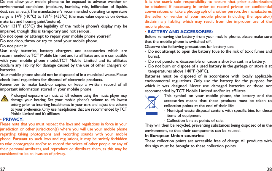 27 28It is the user’s sole responsibility to ensure that prior authorization be obtained, if necessary, in order to record private or confidential conversations or take a photograph of another person; the manufacturer, the seller or vendor of your mobile phone (including the operator) disclaim any liability which may result from the improper use of the mobile phone.• BATTERY AND ACCESSORIES:Before removing the battery from your mobile phone, please make sure that the mobile phone is switched off. Observe the following precautions for battery use: - Do not attempt to open the battery (due to the risk of toxic fumes and burns). -  Do not puncture, disassemble or cause a short-circuit in a battery, -  Do not burn or dispose of a used battery in the garbage or store it at temperatures above 140°F (60°C). Batteries must be disposed of in accordance with locally applicable environmental regulations. Only use the battery for the purpose for which it was designed. Never use damaged batteries or those not recommended by TCT Mobile Limited and/or its affiliates. This symbol on your mobile phone, the battery and the accessories means that these products must be taken to collection points at the end of their life:-  Municipal waste disposal centers with specific bins for these items of equipment- Collection bins at points of sale.They will then be recycled, preventing substances being disposed of in the environment, so that their components can be reused.In European Union countries:These collection points are accessible free of charge. All products with this sign must be brought to these collection points.Do not allow your mobile phone to be exposed to adverse weather or environmental conditions (moisture, humidity, rain, infiltration of liquids, dust, sea air, etc.). The manufacturer’s recommended operating temperature range is 14°F (-10°C) to 131°F (+55°C) (the max value depends on device, materials and housing paint/texture).Over 131°F (55°C) the legibility of the mobile phone’s display may be impaired, though this is temporary and not serious. Do not open or attempt to repair your mobile phone yourself.Do not drop, throw or try to bend your mobile phone.Do not paint it.Use only batteries, battery chargers, and accessories which are recommended by TCT Mobile Limited and its affiliates and are compatible with your mobile phone model.TCT Mobile Limited and its affiliates disclaim any liability for damage caused by the use of other chargers or batteries.Your mobile phone should not be disposed of in a municipal waste. Please check local regulations for disposal of electronic products.Remember to make back-up copies or keep a written record of all important information stored in your mobile phone. Prolonged exposure to music at full volume using the music player may damage your hearing. Set your mobile phone’s volume to it’s lowest setting prior to inserting headphones in your ears and adjust the volume to your preference. Only use headphones that are recommended by TCT Mobile Limited and it’s affiliates.• PRIVACY:Please note that you must respect the laws and regulations in force in your jurisdiction or other jurisdiction(s) where you will use your mobile phone regarding taking photographs and recording sounds with your mobile phone. Pursuant to such laws and regulations, it may be strictly forbidden to take photographs and/or to record the voices of other people or any of their personal attributes, and reproduce or distribute them, as this may be considered to be an invasion of privacy.  