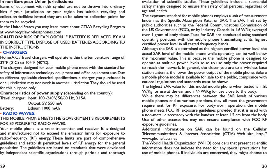 29 30evaluation of scientific studies. These guidelines include a substantial safety margin designed to ensure the safety of all persons, regardless of age and health.The exposure standard for mobile phones employs a unit of measurement known as the Specific Absorption Rate, or SAR. The SAR limit set by public authorities such as the Federal Communications Commission of the US Government (FCC), or by Industry Canada, is 1.6 W/kg averaged over 1 gram of body tissue. Tests for SAR are conducted using standard operating positions with the mobile phone transmitting at its highest certified power level in all tested frequency bands.Although the SAR is determined at the highest certified power level, the actual SAR level of the mobile phone while operating can be well below the maximum value. This is because the mobile phone is designed to operate at multiple power levels so as to use only the power required to reach the network. In general, the closer you are to a wireless base station antenna, the lower the power output of the mobile phone. Before a mobile phone model is available for sale to the public, compliance with national regulations and standards must be shown.The highest SAR value for this model mobile phone when tested is 1.02 W/Kg for use at the ear and 1.22 W/Kg for use close to the body.     While there may be differences between the SAR levels of various mobile phones and at various positions, they all meet the government requirement for RF exposure. For body-worn operation, the mobile phone meets FCC RF exposure guidelines provided that it is used with a non-metallic accessory with the handset at least 1.5 cm from the body. Use of other accessories may not ensure compliance with FCC RF exposure guidelines.Additional information on SAR can be found on the Cellular Telecommunications &amp; Internet Association (CTIA) Web site: http://www.phonefacts.netThe World Health Organization (WHO) considers that present scientific information does not indicate the need for any special precautions for use of mobile phones. If individuals are concerned, they might choose to In non European Union jurisdictions:Items of equipment with this symbol are not be thrown into ordinary bins if your jurisdiction or your region has suitable recycling and collection facilities; instead they are to be taken to collection points for them to be recycled.In the United States you may learn more about CTIA’s Recycling Program at www.recyclewirelessphones.comCAUTION: RISK OF EXPLOSION IF BATTERY IS REPLACED BY AN INCORRECT TYPE. DISPOSE OF USED BATTERIES ACCORDING TO THE INSTRUCTIONS• CHARGERSHome A.C./ Travel chargers will operate within the temperature range of: 32°F (0°C) to 104°F (40°C).The chargers designed for your mobile phone meet with the standard for safety of information technology equipment and office equipment use. Due to different applicable electrical specifications, a charger you purchased in one jurisdiction may not work in another jurisdiction. They should be used for this purpose only.Characteristics of power supply (depending on the country):Travel charger:  Input: 100~240 V, 50/60 Hz, 0.15A  Output: 5V, 550 mABattery:  Lithium 1000 mAh• RADIO WAVES:THIS MOBILE PHONE MEETS THE GOVERNMENT’S REQUIREMENTS FOR EXPOSURE TO RADIO WAVES.Your mobile phone is a radio transmitter and receiver. It is designed and manufactured not to exceed the emission limits for exposure to radio-frequency (RF) energy. These limits are part of comprehensive guidelines and establish permitted levels of RF energy for the general population. The guidelines are based on standards that were developed by independent scientific organizations through periodic and thorough 1.321.06