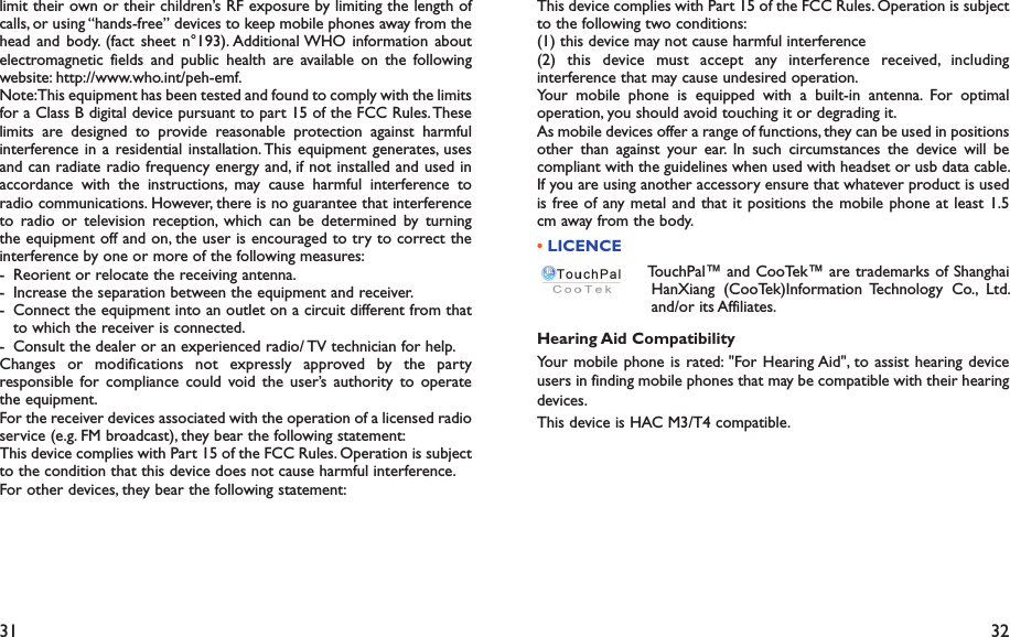 31 32This device complies with Part 15 of the FCC Rules. Operation is subject to the following two conditions:(1) this device may not cause harmful interference(2) this device must accept any interference received, including interference that may cause undesired operation.Your mobile phone is equipped with a built-in antenna. For optimal operation, you should avoid touching it or degrading it.As mobile devices offer a range of functions, they can be used in positions other than against your ear. In such circumstances the device will be compliant with the guidelines when used with headset or usb data cable. If you are using another accessory ensure that whatever product is used is free of any metal and that it positions the mobile phone at least 1.5 cm away from the body.• LICENCE  TouchPal™ and CooTek™ are trademarks of Shanghai HanXiang (CooTek)Information Technology Co., Ltd. and/or its Affiliates.Hearing Aid CompatibilityYour mobile phone is rated: &quot;For Hearing Aid&quot;, to assist hearing device users in finding mobile phones that may be compatible with their hearing devices.This device is HAC M3/T4 compatible.limit their own or their children’s RF exposure by limiting the length of calls, or using “hands-free” devices to keep mobile phones away from the head and body. (fact sheet n°193). Additional WHO information about electromagnetic fields and public health are available on the following website: http://www.who.int/peh-emf. Note: This equipment has been tested and found to comply with the limits for a Class B digital device pursuant to part 15 of the FCC Rules. These limits are designed to provide reasonable protection against harmful interference in a residential installation. This equipment generates, uses and can radiate radio frequency energy and, if not installed and used in accordance with the instructions, may cause harmful interference to radio communications. However, there is no guarantee that interference to radio or television reception, which can be determined by turning the equipment off and on, the user is encouraged to try to correct the interference by one or more of the following measures:-  Reorient or relocate the receiving antenna.-  Increase the separation between the equipment and receiver.-  Connect the equipment into an outlet on a circuit different from that to which the receiver is connected.-  Consult the dealer or an experienced radio/ TV technician for help.Changes or modifications not expressly approved by the party responsible for compliance could void the user’s authority to operate the equipment.For the receiver devices associated with the operation of a licensed radio service (e.g. FM broadcast), they bear the following statement:This device complies with Part 15 of the FCC Rules. Operation is subject to the condition that this device does not cause harmful interference.For other devices, they bear the following statement: