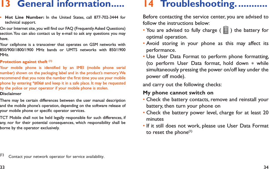 33 34Troubleshooting.14   ...........Before contacting the service center, you are advised to follow the instructions below:You are advised to fully charge ( •   ) the battery for optimal operation.Avoid storing in your phone as this may affect its • performance.Use User Data Format to perform phone formatting, • (to perform User Data format, hold down * while simultaneously pressing the power on/off key under the power off mode).and carry out the following checks:My phone cannot switch on Check the battery contacts, remove and reinstall your • battery, then turn your phone on Check the battery power level, charge for at least 20 • minutesIf it still does not work, please use User Data Format • to reset the phone(1)General information13   .....Hot Line Number: •  In the United States, call 877-702-3444 for technical support.On our Internet site, you will find our FAQ (Frequently Asked Questions) section. You can also contact us by e-mail to ask any questions you may have. Your cellphone is a transceiver that operates on GSM networks with 850/900/1800/1900 MHz bands or UMTS networks with 850/1900 MHz.Protection against theft (1)Your mobile phone is identified by an IMEI (mobile phone serial number) shown on the packaging label and in the product’s memory. We recommend that you note the number the first time you use your mobile phone by entering *#06# and keep it in a safe place. It may be requested by the police or your operator if your mobile phone is stolen. DisclaimerThere may be certain differences between the user manual description and the mobile phone’s operation, depending on the software release of your mobile phone or specific operator services.TCT Mobile shall not be held legally responsible for such differences, if any, nor for their potential consequences, which responsibility shall be borne by the operator exclusively.(1) Contact your network operator for service availability.