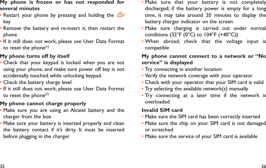 35 36Make sure that your battery is not completely • discharged; if the battery power is empty for a long time, it may take around 20 minutes to display the battery charger indicator on the screenMake sure charging is carried out under normal • conditions (32°F (0°C) to 104°F (+40°C))When abroad, check that the voltage input is • compatibleMy phone cannot connect to a network or “No service” is displayedTry connecting in another location• Verify the network coverage with your operator• Check with your operator that your SIM card is valid• Try selecting the available network(s) manually • Try connecting at a later time if the network is • overloadedInvalid SIM cardMake sure the SIM card has been correctly inserted• Make sure the chip on your SIM card is not damaged • or scratchedMake sure the service of your SIM card is available• My phone is frozen or has not responded for several minutesRestart your phone by pressing and holding the •   keyRemove the battery and re-insert it, then restart the • phoneIf it still does not work, please use User Data Format • to reset the phone(1)My phone turns off by itselfCheck that your keypad is locked when you are not • using your phone, and make sure power off key is not accidentally touched while unlocking keypad.Check the battery charge level• If it still does not work, please use User Data Format • to reset the phone(1)My phone cannot charge properlyMake sure you are using an Alcatel battery and the • charger from the boxMake sure your battery is inserted properly and clean • the battery contact if it’s dirty. It must be inserted before plugging in the charger