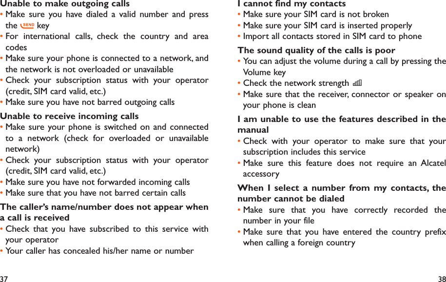 37 38I cannot find my contactsMake sure your SIM card is not broken• Make sure your SIM card is inserted properly• Import all contacts stored in SIM card to phone• The sound quality of the calls is poorYou can adjust the volume during a call by pressing the • Volume keyCheck the network strength • Make sure that the receiver, connector or speaker on • your phone is cleanI am unable to use the features described in the manualCheck with your operator to make sure that your • subscription includes this serviceMake sure this feature does not require an Alcatel • accessoryWhen I select a number from my contacts, the number cannot be dialedMake sure that you have correctly recorded the • number in your fileMake sure that you have entered the country prefix • when calling a foreign countryUnable to make outgoing callsMake sure you have dialed a valid number and press • the   keyFor international calls, check the country and area • codesMake sure your phone is connected to a network, and • the network is not overloaded or unavailableCheck your subscription status with your operator • (credit, SIM card valid, etc.)Make sure you have not barred outgoing calls• Unable to receive incoming callsMake sure your phone is switched on and connected • to a network (check for overloaded or unavailable network)Check your subscription status with your operator • (credit, SIM card valid, etc.)Make sure you have not forwarded incoming calls • Make sure that you have not barred certain calls• The caller’s name/number does not appear when a call is receivedCheck that you have subscribed to this service with • your operatorYour caller has concealed his/her name or number• 