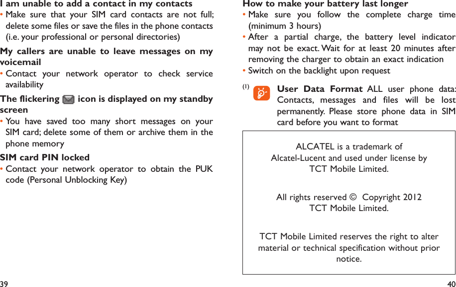 39 40How to make your battery last longerMake sure you follow the complete charge time • (minimum 3 hours)After a partial charge, the battery level indicator • may not be exact. Wait for at least 20 minutes after removing the charger to obtain an exact indicationSwitch on the backlight upon request• (1)       User Data Format ALL user phone data: Contacts, messages and files will be lost permanently. Please store phone data in SIM card before you want to formatI am unable to add a contact in my contactsMake sure that your SIM card contacts are not full; • delete some files or save the files in the phone contacts (i.e. your professional or personal directories)My callers are unable to leave messages on my voicemailContact your network operator to check service • availabilityThe flickering   icon is displayed on my standby screenYou have saved too many short messages on your • SIM card; delete some of them or archive them in the phone memorySIM card PIN lockedContact your network operator to obtain the PUK • code (Personal Unblocking Key)ALCATEL is a trademark of Alcatel-Lucent and used under license by TCT Mobile Limited.All rights reserved ©  Copyright 2012TCT Mobile Limited.TCT Mobile Limited reserves the right to alter material or technical specification without prior notice.