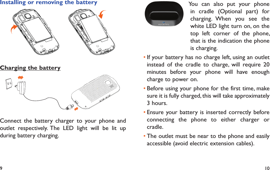 9 10   You can also put your phone in cradle (Optional part) for charging. When you see the white LED light turn on, on the top left corner of the phone, that is the indication the phone is charging.If your battery has no charge left, using an outlet • instead of the cradle to charge, will require 20 minutes before your phone will have enough charge to power on.Before using your phone for the first time, make • sure it is fully charged, this will take approximately 3 hours. Ensure your battery is inserted correctly before • connecting the phone to either charger or cradle.The outlet must be near to the phone and easily • accessible (avoid electric extension cables).Installing or removing the batteryCharging the batteryConnect the battery charger to your phone and outlet respectively. The LED light will be lit up during battery charging.