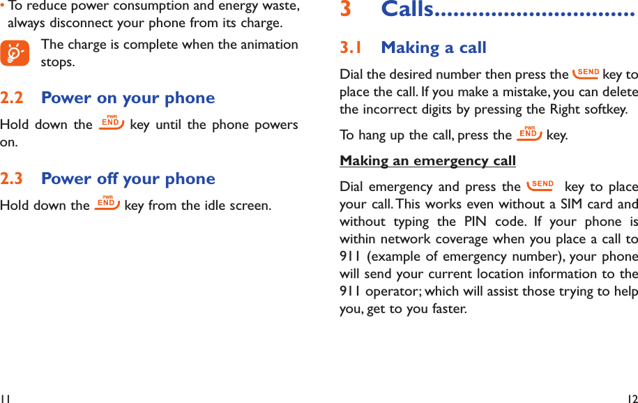 11 12Calls3   ................................Making a call3.1 Dial the desired number then press the   key to place the call. If you make a mistake, you can delete the incorrect digits by pressing the Right softkey.To hang up the call, press the   key.Making an emergency callDial emergency and press the    key to place your call. This works even without a SIM card and without typing the PIN code. If your phone is within network coverage when you place a call to 911 (example of emergency number), your phone will send your current location information to the 911 operator; which will assist those trying to help you, get to you faster.To reduce power consumption and energy waste, • always disconnect your phone from its charge.  The charge is complete when the animation stops.Power on your phone2.2 Hold down the   key until the phone powers on.Power off your phone2.3 Hold down the   key from the idle screen.