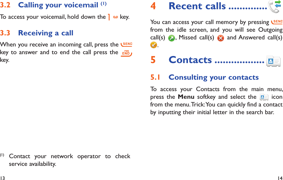 13 14Recent calls4   ..............You can access your call memory by pressing   from the idle screen, and you will see Outgoing call(s)  , Missed call(s)   and Answered call(s) .Contacts5   ..................Consulting your contacts5.1 To access your Contacts from the main menu, press the Menu softkey and select the   icon from the menu. Trick: You can quickly find a contact by inputting their initial letter in the search bar.Calling your voicemail 3.2  (1)To access your voicemail, hold down the   key.Receiving a call3.3 When you receive an incoming call, press the   key to answer and to end the call press the   key.(1) Contact your network operator to check service availability.