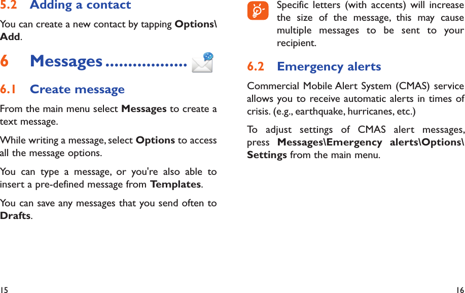 15 16  Specific letters (with accents) will increase the size of the message, this may cause multiple messages to be sent to your recipient.Emergency alerts6.2 Commercial Mobile Alert System (CMAS) service allows you to receive automatic alerts in times of crisis. (e.g., earthquake, hurricanes, etc.)To adjust settings of CMAS alert messages, press  Messages\Emergency alerts\Options\Settings from the main menu.Adding a contact5.2 You can create a new contact by tapping Options\Add.Messages6   ..................Create message6.1 From the main menu select Messages to create a text message.While writing a message, select Options to access all the message options.You can type a message, or you&apos;re also able to insert a pre-defined message from Templates.You can save any messages that you send often to Drafts.