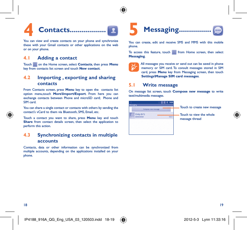 18 19Contacts4   ..................You can view and create contacts on your phone and synchronize these with your Gmail contacts or other applications on the web or on your phone.Adding a contact4.1 Touch   on the Home screen, select Contacts, then press Menu key from contacts list screen and touch New contact.Importing , exporting and sharing 4.2 contactsFrom Contacts screen, press Menu key to open the  contacts list option menu,touch More\Import/Export. From here you can exchange contacts between Phone and microSD card;  Phone and SIM card. You can share a single contact or contacts with others by sending the contact&apos;s vCard to them via Bluetooth, SMS, Email, etc.Touch a contact you want to share, press Menu key and touch Share from contact details screen, then select the application to perform this action.Synchronizing contacts in multiple 4.3 accountsContacts, data or other information can be synchronized from multiple accounts, depending on the applications installed on your phone.Messaging5   ................You can create, edit and receive SMS and MMS with this mobile phone.To access this feature, touch   from Home screen, then select Messaging.  All messages you receive or send out can be saved in phone memory or SIM card. To consult messages stored in SIM card, press Menu key from Messaging screen, then touch Settings\Manage SIM card messages.Write message5.1 On message list screen, touch Compose new message to write text/multimedia messages.Touch to create new messageTouch to view the whole message threadIP4188_916A_QG_Eng_USA_03_120503.indd   18-19IP4188_916A_QG_Eng_USA_03_120503.indd   18-19 2012-5-3   Lynn 11:33:162012-5-3   Lynn 11:33:16