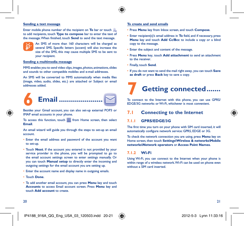 20 21Sending a text messageEnter mobile phone number of the recipient on To  bar or touch    to add recipients, touch Type to compose bar to enter the text of the message. When finished, touch Send to send the text message.   An SMS of more than 160 characters will be charged as    several SMS. Specific letters (accent) will also increase the size of the SMS, this may cause multiple SMS to be sent to your recipient.Sending a multimedia messageMMS enables you to send video clips, images, photos, animations, slides and sounds to other compatible mobiles and e-mail addresses. An SMS will be converted to MMS automatically when media files (image, video, audio, slides, etc.) are attached or Subject or email addresses added. Email6   ......................Besides your Gmail account, you can also set-up external POP3 or IMAP email accounts in your phone.To access this function, touch   from Home screen, then select Email.An email wizard will guide you through the steps to set-up an email account.Enter the email address and password of the account you want • to set-up.Touch •  Next. If the account you entered is not provided by your service provider in the phone, you will be prompted to go to the email account settings screen to enter settings manually. Or you can touch Manual setup to directly enter the incoming and outgoing settings for the email account you are setting up.Enter the account name and display name in outgoing emails.• Touch •  Done.To add another email account, you can press •  Menu key and touch Accounts  to access Email account screen. Press Menu key and touch Add account to create.To create and send emailsPress •  Menu key from Inbox screen, and touch Compose.Enter recipient(s)’s email address in •  To  field, and if necessary, press Menu key and touch Add Cc/Bcc to include a copy or a blind copy to the message.Enter the subject and content of the message.• Press •  Menu key, touch Add attachment to send an attachment to the receiver.Finally, touch •  Send.If you do not want to send the mail right away, you can touch •  Save as draft or press Back key to save a copy. Getting connected7   .......To connect to the Internet with this phone, you can use GPRS/EDGE/3G networks or Wi-Fi, whichever is most convenient.Connecting to the Internet7.1 GPRS/EDGE/3G7.1.1 The first time you turn on your phone with SIM card inserted, it will automatically configure network service: GPRS, EDGE or 3G.To check the network connection you are using, press Menu key on Home screen, then touch Settings\Wireless &amp; networks\Mobile networks\Network operators or Access Point Names.Wi-Fi7.1.2 Using Wi-Fi, you can connect to the Internet when your phone is within range of a wireless network. Wi-Fi can be used on phone even without a SIM card inserted.IP4188_916A_QG_Eng_USA_03_120503.indd   20-21IP4188_916A_QG_Eng_USA_03_120503.indd   20-21 2012-5-3   Lynn 11:33:162012-5-3   Lynn 11:33:16