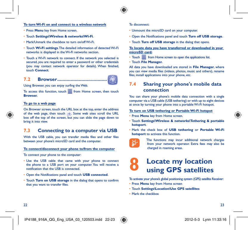 22 23To turn Wi-Fi on and connect to a wireless networkPress •  Menu key from Home screen. Touch •  Settings\Wireless &amp; networks\Wi-Fi.Mark/Unmark the checkbox to turn on/off Wi-Fi.• Touch •  Wi-Fi settings. The detailed information of detected Wi-Fi networks is displayed in the Wi-Fi networks section.Touch a Wi-Fi network to connect. If the network you selected is • secured, you are required to enter a password or other credentials (you may contact network operator for details). When finished, touch Connect. Browser7.2   .....................................Using Browser, you can enjoy surfing the Web.To access this function, touch   from Home screen, then touch Browser.To go to a web pageOn Browser screen, touch the URL box at the top, enter the address of the web page, then touch  . Some web sites scroll the URL box off the top of the screen, but you can slide the page down to bring it into view.Connecting to a computer via USB7.3 With the USB cable, you can transfer media files and other files between your phone’s microSD card and the computer.To connect/disconnect your phone to/from the computerTo connect your phone to the computer:Use the USB cable that came with your phone to connect • the phone to a USB port on your computer. You will receive a notification that the USB is connected.Open the Notifications panel and touch •  USB connected.Touch •  Turn on USB storage in the dialog that opens to confirm that you want to transfer files.To disconnect: Unmount the microSD card on your computer.• Open the Notifications panel and touch •  Turn off USB storage.Touch •  Turn off USB storage in the dialog that opens.To locate data you have transferred or downloaded in your microSD card:Touch  •    from Home screen to open the applications list.Touch •  File Manager.All data you have downloaded are stored in File Manager, where you can view media files (videos, photos, music and others), rename files, install applications into your phone, etc.Sharing your phone&apos;s mobile data 7.4 connectionYou can share your phone&apos;s mobile data connection with a single computer via a USB cable (USB tethering) or with up to eight devices at once by turning your phone into a portable Wi-Fi hotspot.To turn on USB tethering or Portable Wi-Fi hotspotPress •  Menu key from Home screen.Touch •  Settings\Wireless &amp; networks\Tethering &amp; portable hotsport.Mark the check box of •  USB tethering or Portable Wi-Fi hotsport to activate this function.  The functions may incur additional network charges from your network operator. Extra fees may also be charged in roaming areas.   Locate my location 8  using GPS satellitesTo activate your phone’s global positioning system (GPS) satellite Receiver:Press•   Menu key from Home screenTouch •  Settings\Location\Use GPS satellitesMark the checkbox• IP4188_916A_QG_Eng_USA_03_120503.indd   22-23IP4188_916A_QG_Eng_USA_03_120503.indd   22-23 2012-5-3   Lynn 11:33:162012-5-3   Lynn 11:33:16