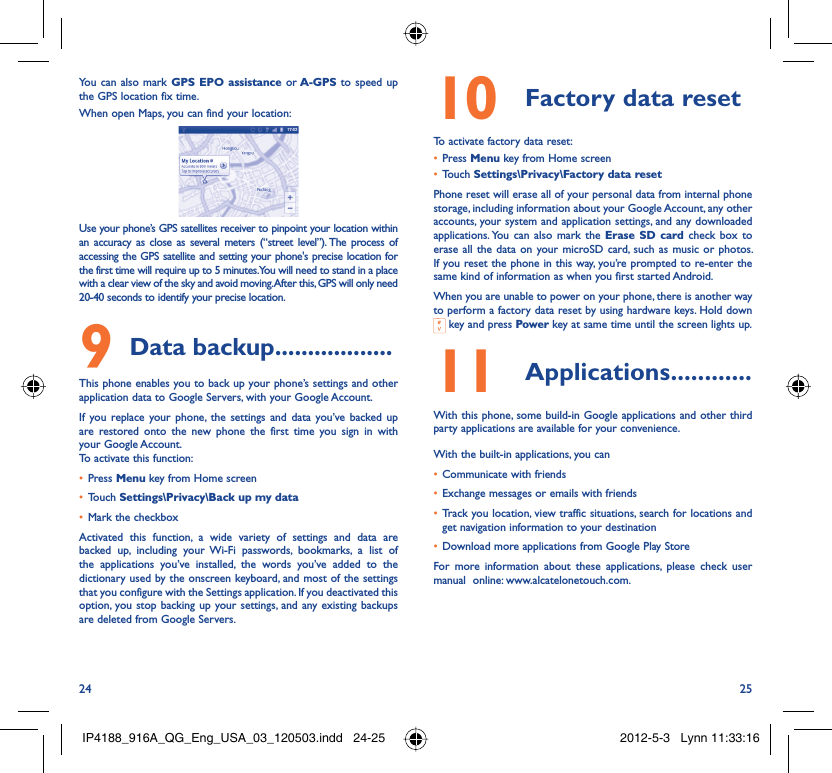 24 25You can also mark GPS EPO assistance or A-GPS to speed up the GPS location fix time.When open Maps, you can find your location:Use your phone’s GPS satellites receiver to pinpoint your location within an accuracy as close as several meters (“street level”). The process of accessing the GPS satellite and setting your phone&apos;s precise location for the first time will require up to 5 minutes. You will need to stand in a place with a clear view of the sky and avoid moving. After this, GPS will only need 20-40 seconds to identify your precise location.Data backup9   ..................This phone enables you to back up your phone’s settings and other application data to Google Servers, with your Google Account. If you replace your phone, the settings and data you’ve backed up are restored onto the new phone the first time you sign in with your Google Account. To activate this function:Press •  Menu key from Home screenTouch •  Settings\Privacy\Back up my dataMark the checkbox• Activated this function, a wide variety of settings and data are backed up, including your Wi-Fi passwords, bookmarks, a list of the applications you’ve installed, the words you’ve added to the dictionary used by the onscreen keyboard, and most of the settings that you configure with the Settings application. If you deactivated this option, you stop backing up your settings, and any existing backups are deleted from Google Servers.Factory data reset10 To activate factory data reset:Press •  Menu key from Home screenTouch •  Settings\Privacy\Factory data resetPhone reset will erase all of your personal data from internal phone storage, including information about your Google Account, any other accounts, your system and application settings, and any downloaded applications. You can also mark the Erase SD card check box to erase all the data on your microSD card, such as music or photos. If you reset the phone in this way, you’re prompted to re-enter the same kind of information as when you first started Android.When you are unable to power on your phone, there is another way to perform a factory data reset by using hardware keys. Hold down  key and press Power key at same time until the screen lights up.Applications11   ............With this phone, some build-in Google applications and other third party applications are available for your convenience.With the built-in applications, you canCommunicate with friends• Exchange messages or emails with friends• Track you location, view traffic situations, search for locations and • get navigation information to your destinationDownload more applications from Google Play Store  • For more information about these applications, please check user manual  online: www.alcatelonetouch.com.IP4188_916A_QG_Eng_USA_03_120503.indd   24-25IP4188_916A_QG_Eng_USA_03_120503.indd   24-25 2012-5-3   Lynn 11:33:162012-5-3   Lynn 11:33:16