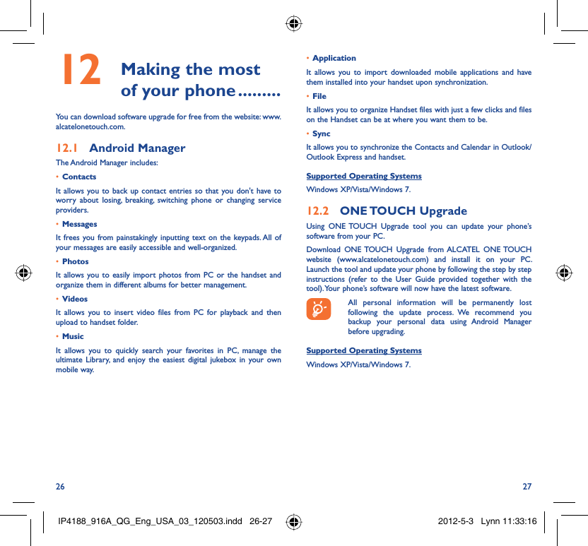 26 27 Making the most 12  of your phone .........You can download software upgrade for free from the website: www.alcatelonetouch.com.Android Manager12.1 The Android Manager includes:Contacts• It allows you to back up contact entries so that you don&apos;t have to worry about losing, breaking, switching phone or changing service providers.Messages• It frees you from painstakingly inputting text on the keypads. All of your messages are easily accessible and well-organized.Photos• It allows you to easily import photos from PC or the handset and organize them in different albums for better management.Videos• It allows you to insert video files from PC for playback and then upload to handset folder.Music• It allows you to quickly search your favorites in PC, manage the ultimate Library, and enjoy the easiest digital jukebox in your own mobile way. Application • It allows you to import downloaded mobile applications and have them installed into your handset upon synchronization.File • It allows you to organize Handset files with just a few clicks and files on the Handset can be at where you want them to be.Sync• It allows you to synchronize the Contacts and Calendar in Outlook/ Outlook Express and handset.Supported Operating SystemsWindows XP/Vista/Windows 7.ONE TOUCH  Upgrade12.2 Using ONE TOUCH Upgrade tool you can update your phone’s software from your PC. Download ONE TOUCH Upgrade from ALCATEL ONE TOUCH website (www.alcatelonetouch.com) and install it on your PC. Launch the tool and update your phone by following the step by step instructions (refer to the User Guide provided together with the tool). Your phone’s software will now have the latest software.  All personal information will be permanently lost following the update process. We recommend you backup your personal data using Android Manager before upgrading.Supported Operating SystemsWindows XP/Vista/Windows 7.IP4188_916A_QG_Eng_USA_03_120503.indd   26-27IP4188_916A_QG_Eng_USA_03_120503.indd   26-27 2012-5-3   Lynn 11:33:162012-5-3   Lynn 11:33:16