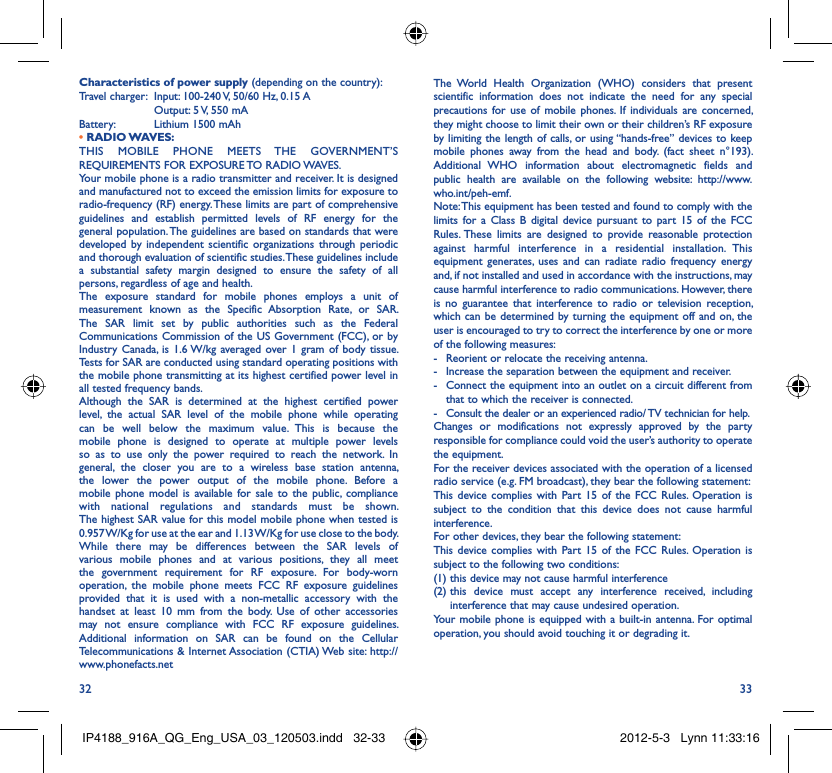 32 33Characteristics of power supply (depending on the country):Travel charger:  Input: 100-240 V, 50/60 Hz, 0.15 A  Output: 5 V, 550 mA Battery:  Lithium 1500 mAh• RADIO WAVES:THIS MOBILE PHONE MEETS THE GOVERNMENT’S REQUIREMENTS FOR EXPOSURE TO RADIO WAVES.Your mobile phone is a radio transmitter and receiver. It is designed and manufactured not to exceed the emission limits for exposure to radio-frequency (RF) energy. These limits are part of comprehensive guidelines and establish permitted levels of RF energy for the general population. The guidelines are based on standards that were developed by independent scientific organizations through periodic and thorough evaluation of scientific studies. These guidelines include a substantial safety margin designed to ensure the safety of all persons, regardless of age and health.The exposure standard for mobile phones employs a unit of measurement known as the Specific Absorption Rate, or SAR. The SAR limit set by public authorities such as the Federal Communications Commission of the US Government (FCC), or by Industry Canada, is 1.6 W/kg averaged over 1 gram of body tissue. Tests for SAR are conducted using standard operating positions with the mobile phone transmitting at its highest certified power level in all tested frequency bands.Although the SAR is determined at the highest certified power level, the actual SAR level of the mobile phone while operating can be well below the maximum value. This is because the mobile phone is designed to operate at multiple power levels so as to use only the power required to reach the network. In general, the closer you are to a wireless base station antenna, the lower the power output of the mobile phone. Before a mobile phone model is available for sale to the public, compliance with national regulations and standards must be shown.The highest SAR value for this model mobile phone when tested is 0.957 W/Kg for use at the ear and 1.13 W/Kg for use close to the body. While there may be differences between the SAR levels of various mobile phones and at various positions, they all meet the government requirement for RF exposure. For body-worn operation, the mobile phone meets FCC RF exposure guidelines provided that it is used with a non-metallic accessory with the handset at least 10 mm from the body. Use of other accessories may not ensure compliance with FCC RF exposure guidelines.Additional information on SAR can be found on the Cellular Telecommunications &amp; Internet Association (CTIA) Web site: http://www.phonefacts.netThe World Health Organization (WHO) considers that present scientific information does not indicate the need for any special precautions for use of mobile phones. If individuals are concerned, they might choose to limit their own or their children’s RF exposure by limiting the length of calls, or using “hands-free” devices to keep mobile phones away from the head and body. (fact sheet n°193). Additional WHO information about electromagnetic fields and public health are available on the following website: http://www.who.int/peh-emf. Note: This equipment has been tested and found to comply with the limits for a Class B digital device pursuant to part 15 of the FCC Rules. These limits are designed to provide reasonable protection against harmful interference in a residential installation. This equipment generates, uses and can radiate radio frequency energy and, if not installed and used in accordance with the instructions, may cause harmful interference to radio communications. However, there is no guarantee that interference to radio or television reception, which can be determined by turning the equipment off and on, the user is encouraged to try to correct the interference by one or more of the following measures:-  Reorient or relocate the receiving antenna.-  Increase the separation between the equipment and receiver.-  Connect the equipment into an outlet on a circuit different from that to which the receiver is connected.-  Consult the dealer or an experienced radio/ TV technician for help.Changes or modifications not expressly approved by the party responsible for compliance could void the user’s authority to operate the equipment.For the receiver devices associated with the operation of a licensed radio service (e.g. FM broadcast), they bear the following statement:This device complies with Part 15 of the FCC Rules. Operation is subject to the condition that this device does not cause harmful interference.For other devices, they bear the following statement:This device complies with Part 15 of the FCC Rules. Operation is subject to the following two conditions:(1) this device may not cause harmful interference(2)  this device must accept any interference received, including interference that may cause undesired operation.Your mobile phone is equipped with a built-in antenna. For optimal operation, you should avoid touching it or degrading it.IP4188_916A_QG_Eng_USA_03_120503.indd   32-33IP4188_916A_QG_Eng_USA_03_120503.indd   32-33 2012-5-3   Lynn 11:33:162012-5-3   Lynn 11:33:16