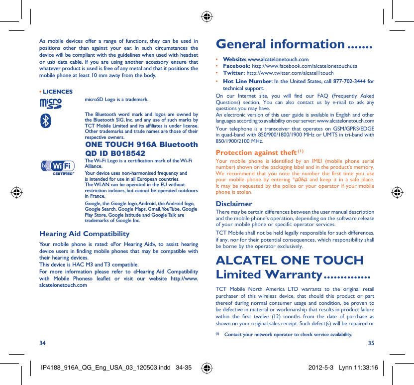 34 35As mobile devices offer a range of functions, they can be used in positions other than against your ear. In such circumstances the device will be compliant with the guidelines when used with headset or usb data cable. If you are using another accessory ensure that whatever product is used is free of any metal and that it positions the mobile phone at least 10 mm away from the body.LICENCES • microSD Logo is a trademark. The Bluetooth word mark and logos are owned by the Bluetooth SIG, Inc. and any use of such marks by TCT Mobile Limited and its affiliates is under license. Other trademarks and trade names are those of their respective owners.  ONE TOUCH 916A Bluetooth QD ID B018542 The Wi-Fi Logo is a certification mark of the Wi-Fi Alliance.Your device uses non-harmonised frequency and is intended for use in all European countries. The WLAN can be operated in the EU without restriction indoors, but cannot be operated outdoors in France. Google, the Google logo, Android, the Android logo, Google Search, Google Maps, Gmail, YouTube, Google Play Store, Google latitude and Google Talk are trademarks of Google Inc.Hearing Aid CompatibilityYour mobile phone is rated: «For Hearing Aid», to assist hearing device users in finding mobile phones that may be compatible with their hearing devices.This device is HAC M3 and T3 compatible.For more information please refer to «Hearing Aid Compatibility with Mobile Phones» leaflet or visit our website http://www.alcatelonetouch.comGeneral information .......• Website: www.alcatelonetouch.com• Facebook: http://www.facebook.com/alcatelonetouchusa• Twitter: http://www.twitter.com/alcatel1touch• Hot Line Number: In the United States, call 877-702-3444 for technical support.On our Internet site, you will find our FAQ (Frequently Asked Questions) section. You can also contact us by e-mail to ask any questions you may have. An electronic version of this user guide is available in English and other languages according to availability on our server: www.alcatelonetouch.comYour telephone is a transceiver that operates on GSM/GPRS/EDGE in quad-band with 850/900/1800/1900 MHz or UMTS in tri-band with 850/1900/2100 MHz.Protection against theft (1)Your mobile phone is identified by an IMEI (mobile phone serial number) shown on the packaging label and in the product’s memory. We recommend that you note the number the first time you use your mobile phone by entering *#06# and keep it in a safe place. It may be requested by the police or your operator if your mobile phone is stolen. DisclaimerThere may be certain differences between the user manual description and the mobile phone’s operation, depending on the software release of your mobile phone or specific operator services.TCT Mobile shall not be held legally responsible for such differences, if any, nor for their potential consequences, which responsibility shall be borne by the operator exclusively.ALCATEL ONE TOUCH Limited Warranty ..............TCT Mobile North America LTD warrants to the original retail purchaser of this wireless device, that should this product or part thereof during normal consumer usage and condition, be proven to be defective in material or workmanship that results in product failure within the first twelve (12) months from the date of purchase as shown on your original sales receipt. Such defect(s) will be repaired or  (1)  Contact your network operator to check service availability.IP4188_916A_QG_Eng_USA_03_120503.indd   34-35IP4188_916A_QG_Eng_USA_03_120503.indd   34-35 2012-5-3   Lynn 11:33:162012-5-3   Lynn 11:33:16