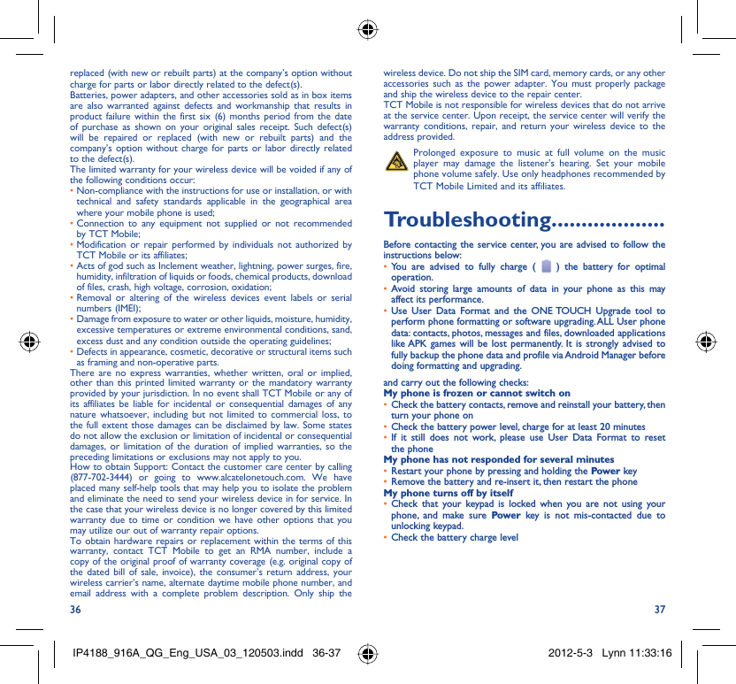 36 37replaced (with new or rebuilt parts) at the company’s option without charge for parts or labor directly related to the defect(s).Batteries, power adapters, and other accessories sold as in box items are also warranted against defects and workmanship that results in product failure within the first six (6) months period from the date of purchase as shown on your original sales receipt. Such defect(s) will be repaired or replaced (with new or rebuilt parts) and the company’s option without charge for parts or labor directly related to the defect(s).The limited warranty for your wireless device will be voided if any of the following conditions occur:•  Non-compliance with the instructions for use or installation, or with technical and safety standards applicable in the geographical area where your mobile phone is used;•  Connection to any equipment not supplied or not recommended by TCT Mobile;•  Modification or repair performed by individuals not authorized by TCT Mobile or its affiliates;•  Acts of god such as Inclement weather, lightning, power surges, fire, humidity, infiltration of liquids or foods, chemical products, download of files, crash, high voltage, corrosion, oxidation;•  Removal or altering of the wireless devices event labels or serial numbers (IMEI);•  Damage from exposure to water or other liquids, moisture, humidity, excessive temperatures or extreme environmental conditions, sand, excess dust and any condition outside the operating guidelines;•  Defects in appearance, cosmetic, decorative or structural items such as framing and non-operative parts.There are no express warranties, whether written, oral or implied, other than this printed limited warranty or the mandatory warranty provided by your jurisdiction. In no event shall TCT Mobile or any of its affiliates be liable for incidental or consequential damages of any nature whatsoever, including but not limited to commercial loss, to the full extent those damages can be disclaimed by law. Some states do not allow the exclusion or limitation of incidental or consequential damages, or limitation of the duration of implied warranties, so the preceding limitations or exclusions may not apply to you.How to obtain Support: Contact the customer care center by calling (877-702-3444) or going to www.alcatelonetouch.com. We have placed many self-help tools that may help you to isolate the problem and eliminate the need to send your wireless device in for service. In the case that your wireless device is no longer covered by this limited warranty due to time or condition we have other options that you may utilize our out of warranty repair options.To obtain hardware repairs or replacement within the terms of this warranty, contact TCT Mobile to get an RMA number, include a copy of the original proof of warranty coverage (e.g. original copy of the dated bill of sale, invoice), the consumer’s return address, your wireless carrier’s name, alternate daytime mobile phone number, and email address with a complete problem description. Only ship the wireless device. Do not ship the SIM card, memory cards, or any other accessories such as the power adapter. You must properly package and ship the wireless device to the repair center. TCT Mobile is not responsible for wireless devices that do not arrive at the service center. Upon receipt, the service center will verify the warranty conditions, repair, and return your wireless device to the address provided.   Prolonged exposure to music at full volume on the music player may damage the listener&apos;s hearing. Set your mobile phone volume safely. Use only headphones recommended by TCT Mobile Limited and its affiliates.Troubleshooting...................Before contacting the service center, you are advised to follow the instructions below:You are advised to fully charge ( •   ) the battery for optimal operation.Avoid storing large amounts of data in your phone as this may • affect its performance.Use User Data Format and the ONE TOUCH Upgrade tool to • perform phone formatting or software upgrading. ALL User phone data: contacts, photos, messages and files, downloaded applications like APK games will be lost permanently. It is strongly advised to fully backup the phone data and profile via Android Manager before doing formatting and upgrading.and carry out the following checks:My phone is frozen or cannot switch onCheck the battery contacts, remove and reinstall your battery, then • turn your phone on Check the battery power level, charge for at least 20 minutes• If it still does not work, please use User Data Format to reset • the phoneMy phone has not responded for several minutesRestart your phone by pressing and holding the •  Power keyRemove the battery and re-insert it, then restart the phone• My phone turns off by itselfCheck that your keypad is locked when you are not using your • phone, and make sure Power key is not mis-contacted due to unlocking keypad.Check the battery charge level• IP4188_916A_QG_Eng_USA_03_120503.indd   36-37IP4188_916A_QG_Eng_USA_03_120503.indd   36-37 2012-5-3   Lynn 11:33:162012-5-3   Lynn 11:33:16
