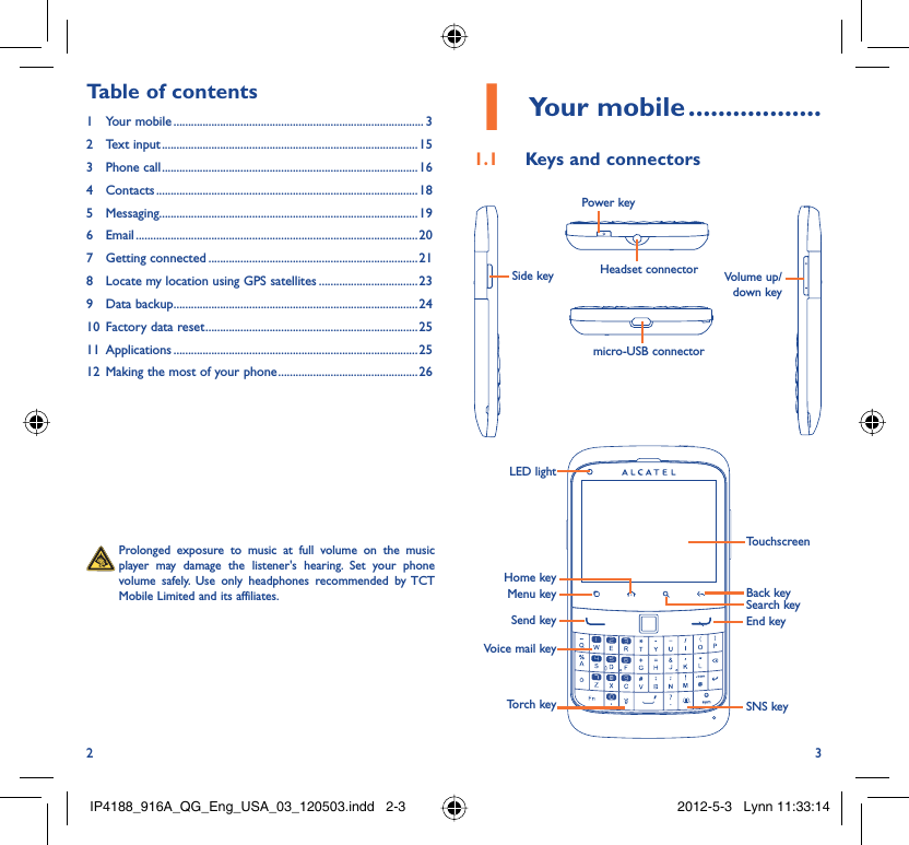 2 3Your mobile1   ..................Keys and connectors1.1   Prolonged exposure to music at full volume on the music player may damage the listener&apos;s hearing. Set your phone volume safely. Use only headphones recommended by TCT Mobile Limited and its affiliates.Table of contents1 Your mobile ...................................................................................... 32 Text input ........................................................................................153 Phone call ........................................................................................164 Contacts .......................................................................................... 185 Messaging.........................................................................................196 Email ................................................................................................. 207 Getting connected ........................................................................ 218  Locate my location using GPS satellites ..................................239 Data backup ....................................................................................2410  Factory data reset .........................................................................2511 Applications ....................................................................................2512  Making the most of your phone ................................................ 26LED lightMenu keySend keyVoice mail keyTorch keySearch keyBack keySNS keyEnd keyTouchscreenHome keySide key Volume up/down keyPower keyHeadset connectormicro-USB connectorIP4188_916A_QG_Eng_USA_03_120503.indd   2-3IP4188_916A_QG_Eng_USA_03_120503.indd   2-3 2012-5-3   Lynn 11:33:142012-5-3   Lynn 11:33:14